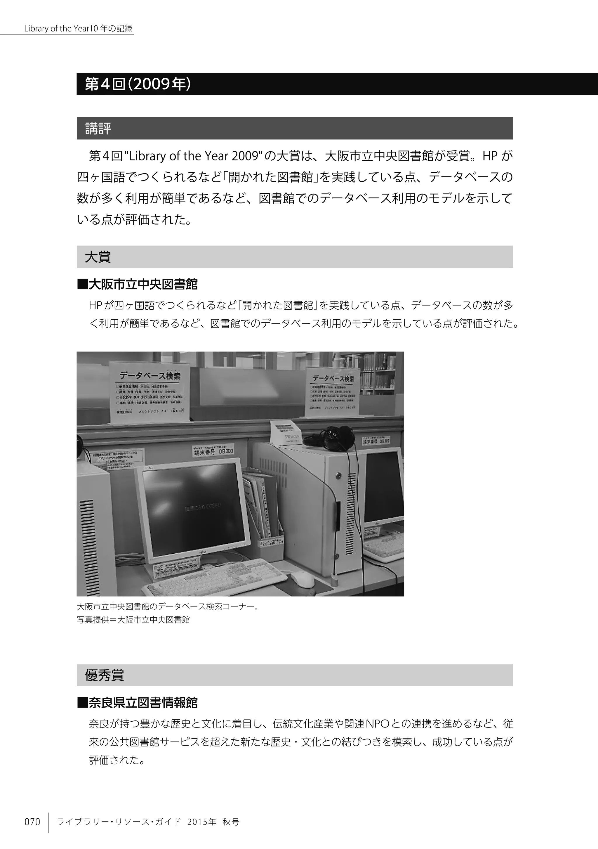 070 ライブラリー・リソース・ガイド 2015年 秋号
Library of the Year10 年の記録
第4回（2009年）
講評
第4回"Library of the Year 2009"の大賞は、大阪市立中央図書館が受賞。HP が
四ヶ国語でつくられるなど「開かれた図書館」を実践している点、データベースの
数が多く利用が簡単であるなど、図書館でのデータベース利用のモデルを示して
いる点が評価された。
大賞
■大阪市立中央図書館
HPが四ヶ国語でつくられるなど「開かれた図書館」を実践している点、データベースの数が多
く利用が簡単であるなど、図書館でのデータベース利用のモデルを示している点が評価された。
優秀賞
■奈良県立図書情報館
奈良が持つ豊かな歴史と文化に着目し、伝統文化産業や関連NPOとの連携を進めるなど、従
来の公共図書館サービスを超えた新たな歴史・文化との結びつきを模索し、成功している点が
評価された。
大阪市立中央図書館のデータベース検索コーナー。　
写真提供＝大阪市立中央図書館
 