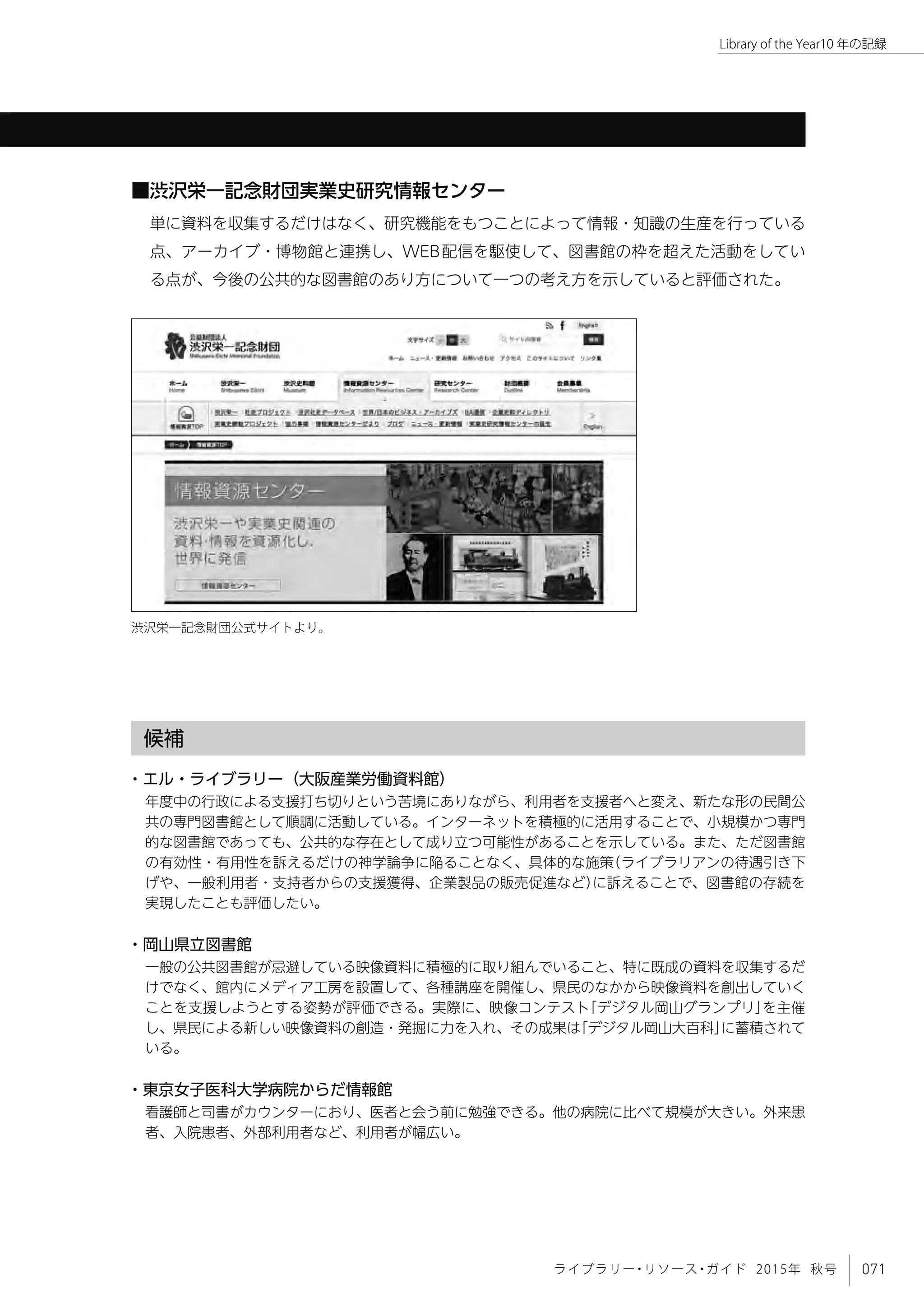 071ライブラリー・リソース・ガイド 2015年 秋号
Library of the Year10 年の記録
■渋沢栄一記念財団実業史研究情報センター
単に資料を収集するだけはなく、研究機能をもつことによって情報・知識の生産を行っている
点、アーカイブ・博物館と連携し、WEB配信を駆使して、図書館の枠を超えた活動をしてい
る点が、今後の公共的な図書館のあり方について一つの考え方を示していると評価された。
候補
・エル・ライブラリー（大阪産業労働資料館）
年度中の行政による支援打ち切りという苦境にありながら、利用者を支援者へと変え、新たな形の民間公
共の専門図書館として順調に活動している。インターネットを積極的に活用することで、小規模かつ専門
的な図書館であっても、公共的な存在として成り立つ可能性があることを示している。また、ただ図書館
の有効性・有用性を訴えるだけの神学論争に陥ることなく、具体的な施策（ライブラリアンの待遇引き下
げや、一般利用者・支持者からの支援獲得、企業製品の販売促進など）に訴えることで、図書館の存続を
実現したことも評価したい。
・岡山県立図書館
一般の公共図書館が忌避している映像資料に積極的に取り組んでいること、特に既成の資料を収集するだ
けでなく、館内にメディア工房を設置して、各種講座を開催し、県民のなかから映像資料を創出していく
ことを支援しようとする姿勢が評価できる。実際に、映像コンテスト「デジタル岡山グランプリ」を主催
し、県民による新しい映像資料の創造・発掘に力を入れ、その成果は「デジタル岡山大百科」に蓄積されて
いる。
・東京女子医科大学病院からだ情報館
看護師と司書がカウンターにおり、医者と会う前に勉強できる。他の病院に比べて規模が大きい。外来患
者、入院患者、外部利用者など、利用者が幅広い。
渋沢栄一記念財団公式サイトより。
 