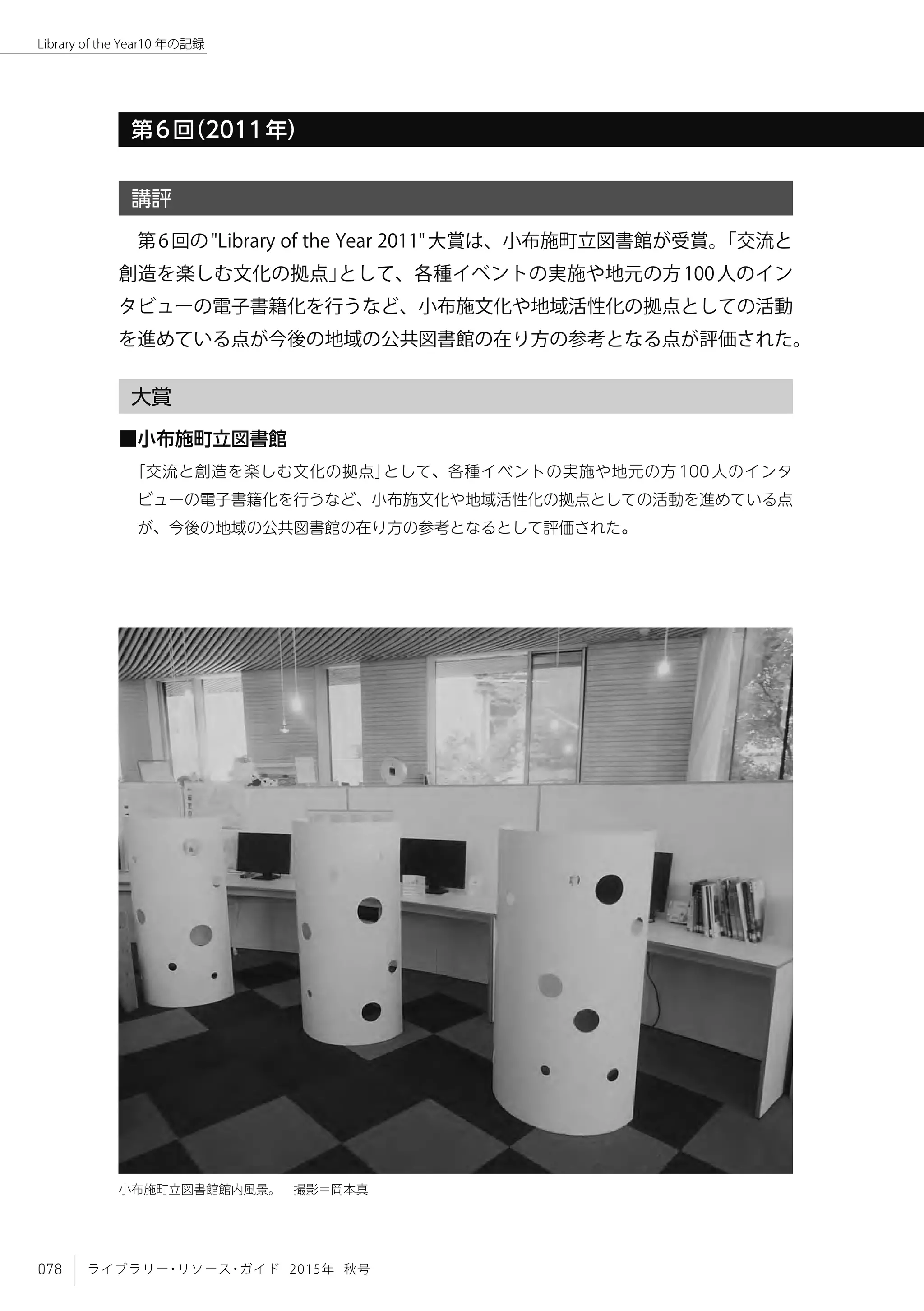 078 ライブラリー・リソース・ガイド 2015年 秋号
Library of the Year10 年の記録
第6回（2011年）
講評
第6回の"Library of the Year 2011"大賞は、小布施町立図書館が受賞。「交流と
創造を楽しむ文化の拠点」として、各種イベントの実施や地元の方100人のイン
タビューの電子書籍化を行うなど、小布施文化や地域活性化の拠点としての活動
を進めている点が今後の地域の公共図書館の在り方の参考となる点が評価された。
大賞
■小布施町立図書館
「交流と創造を楽しむ文化の拠点」として、各種イベントの実施や地元の方100人のインタ
ビューの電子書籍化を行うなど、小布施文化や地域活性化の拠点としての活動を進めている点
が、今後の地域の公共図書館の在り方の参考となるとして評価された。
小布施町立図書館館内風景。　撮影＝岡本真
 