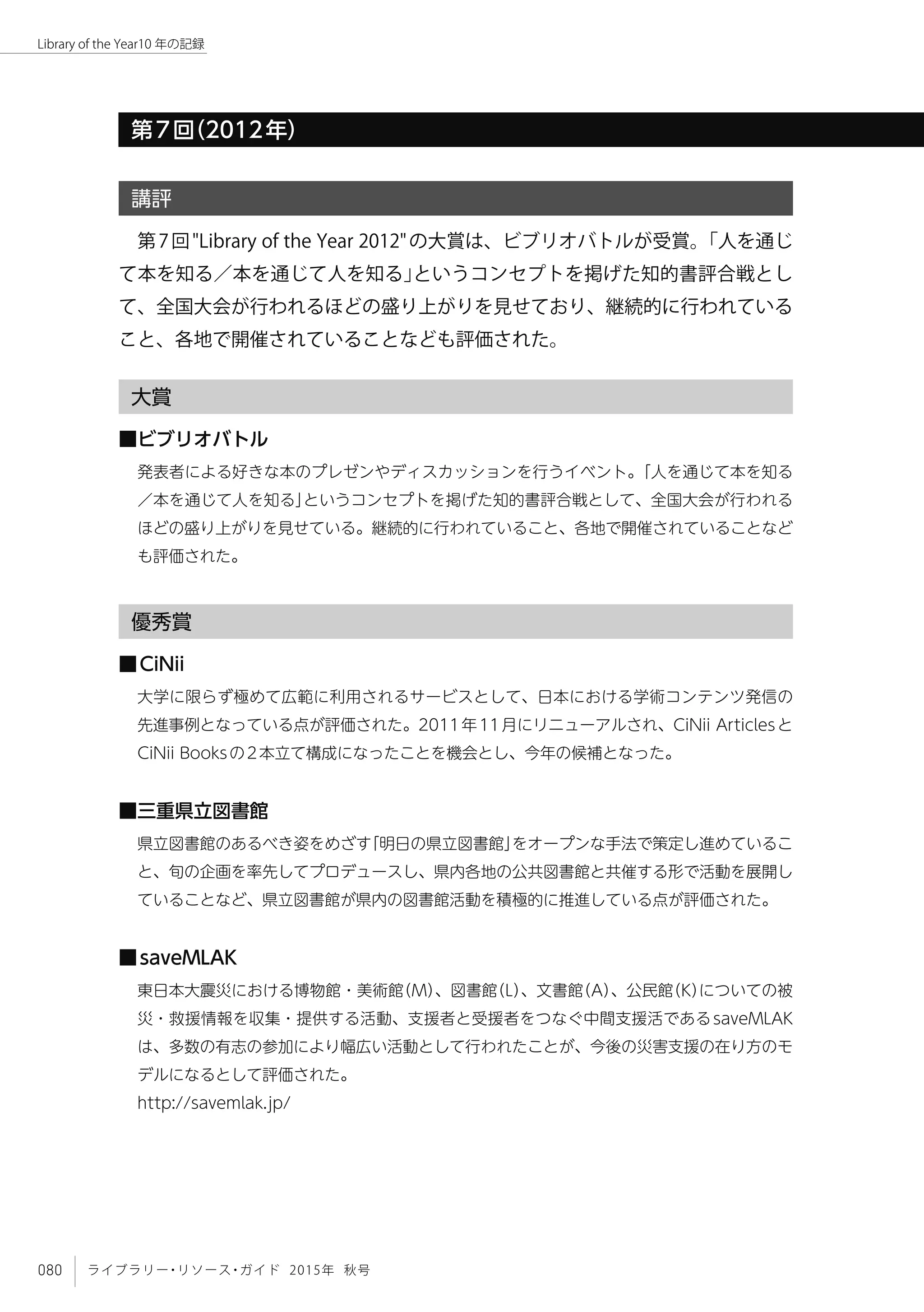 080 ライブラリー・リソース・ガイド 2015年 秋号
Library of the Year10 年の記録
講評
第7回"Library of the Year 2012"の大賞は、ビブリオバトルが受賞。「人を通じ
て本を知る／本を通じて人を知る」というコンセプトを掲げた知的書評合戦とし
て、全国大会が行われるほどの盛り上がりを見せており、継続的に行われている
こと、各地で開催されていることなども評価された。
大賞
■ビブリオバトル
発表者による好きな本のプレゼンやディスカッションを行うイベント。「人を通じて本を知る
／本を通じて人を知る」というコンセプトを掲げた知的書評合戦として、全国大会が行われる
ほどの盛り上がりを見せている。継続的に行われていること、各地で開催されていることなど
も評価された。
優秀賞
■CiNii
大学に限らず極めて広範に利用されるサービスとして、日本における学術コンテンツ発信の
先進事例となっている点が評価された。2011年11月にリニューアルされ、CiNii Articlesと
CiNii Booksの2本立て構成になったことを機会とし、今年の候補となった。
■三重県立図書館
県立図書館のあるべき姿をめざす「明日の県立図書館」をオープンな手法で策定し進めているこ
と、旬の企画を率先してプロデュースし、県内各地の公共図書館と共催する形で活動を展開し
ていることなど、県立図書館が県内の図書館活動を積極的に推進している点が評価された。
■saveMLAK
東日本大震災における博物館・美術館（M）、図書館（L）、文書館（A）、公民館（K）についての被
災・救援情報を収集・提供する活動、支援者と受援者をつなぐ中間支援活であるsaveMLAK
は、多数の有志の参加により幅広い活動として行われたことが、今後の災害支援の在り方のモ
デルになるとして評価された。
http://savemlak.jp/
第7回（2012年）
 