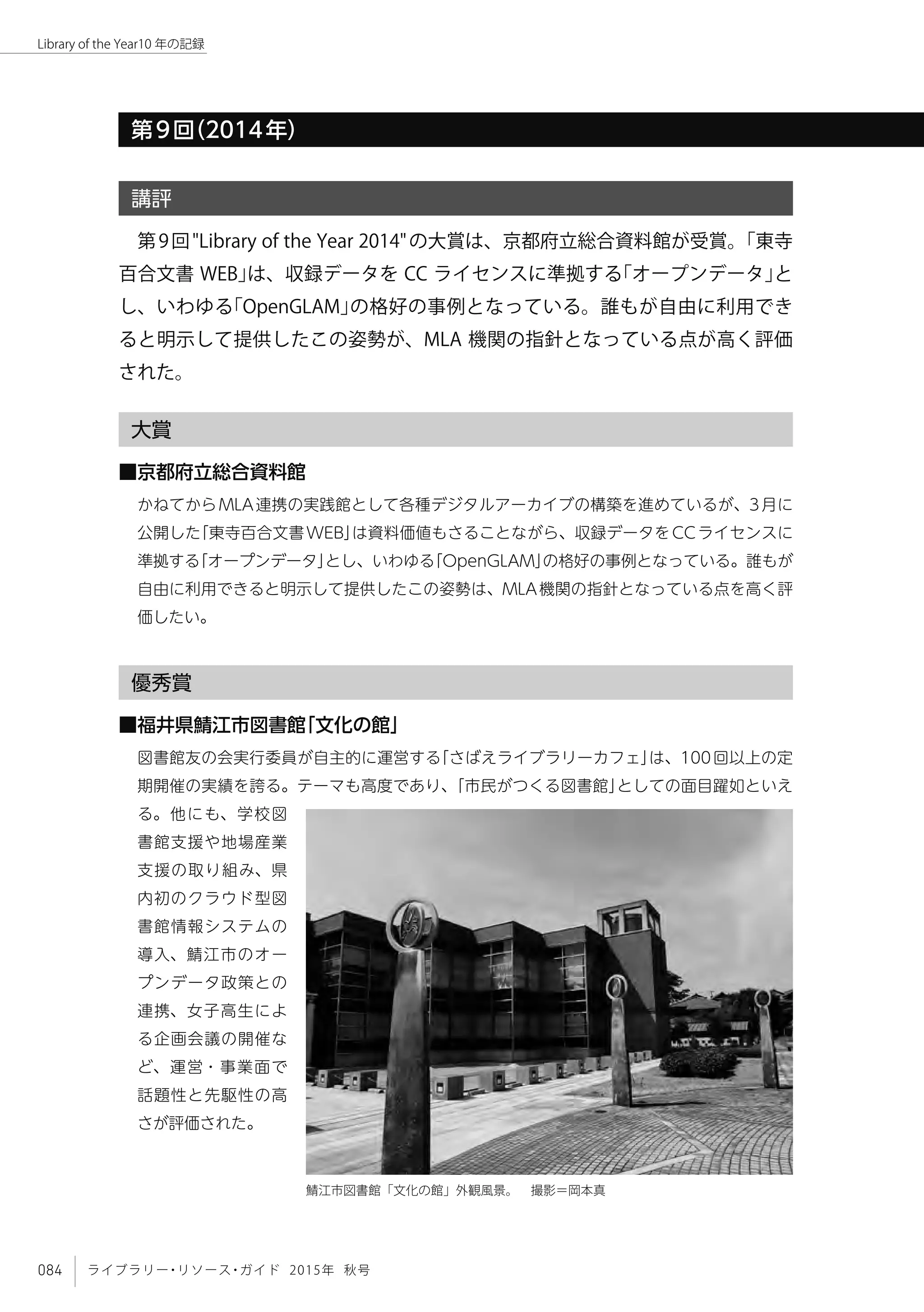 084 ライブラリー・リソース・ガイド 2015年 秋号
Library of the Year10 年の記録
第9回（2014年）
講評
第9回"Library of the Year 2014"の大賞は、京都府立総合資料館が受賞。「東寺
百合文書 WEB」は、収録データを CC ライセンスに準拠する「オープンデータ」と
し、いわゆる「OpenGLAM」の格好の事例となっている。誰もが自由に利用でき
ると明示して提供したこの姿勢が、MLA 機関の指針となっている点が高く評価
された。
大賞
■京都府立総合資料館
かねてからMLA連携の実践館として各種デジタルアーカイブの構築を進めているが、3月に
公開した「東寺百合文書WEB」は資料価値もさることながら、収録データをCCライセンスに
準拠する「オープンデータ」とし、いわゆる「OpenGLAM」の格好の事例となっている。誰もが
自由に利用できると明示して提供したこの姿勢は、MLA機関の指針となっている点を高く評
価したい。
優秀賞
■福井県鯖江市図書館「文化の館」
図書館友の会実行委員が自主的に運営する「さばえライブラリーカフェ」は、100回以上の定
期開催の実績を誇る。テーマも高度であり、「市民がつくる図書館」としての面目躍如といえ
る。他にも、学校図
書館支援や地場産業
支援の取り組み、県
内初のクラウド型図
書館情報システムの
導入、鯖江市のオー
プンデータ政策との
連携、女子高生によ
る企画会議の開催な
ど、運営・事業面で
話題性と先駆性の高
さが評価された。
鯖江市図書館「文化の館」外観風景。　撮影＝岡本真
 