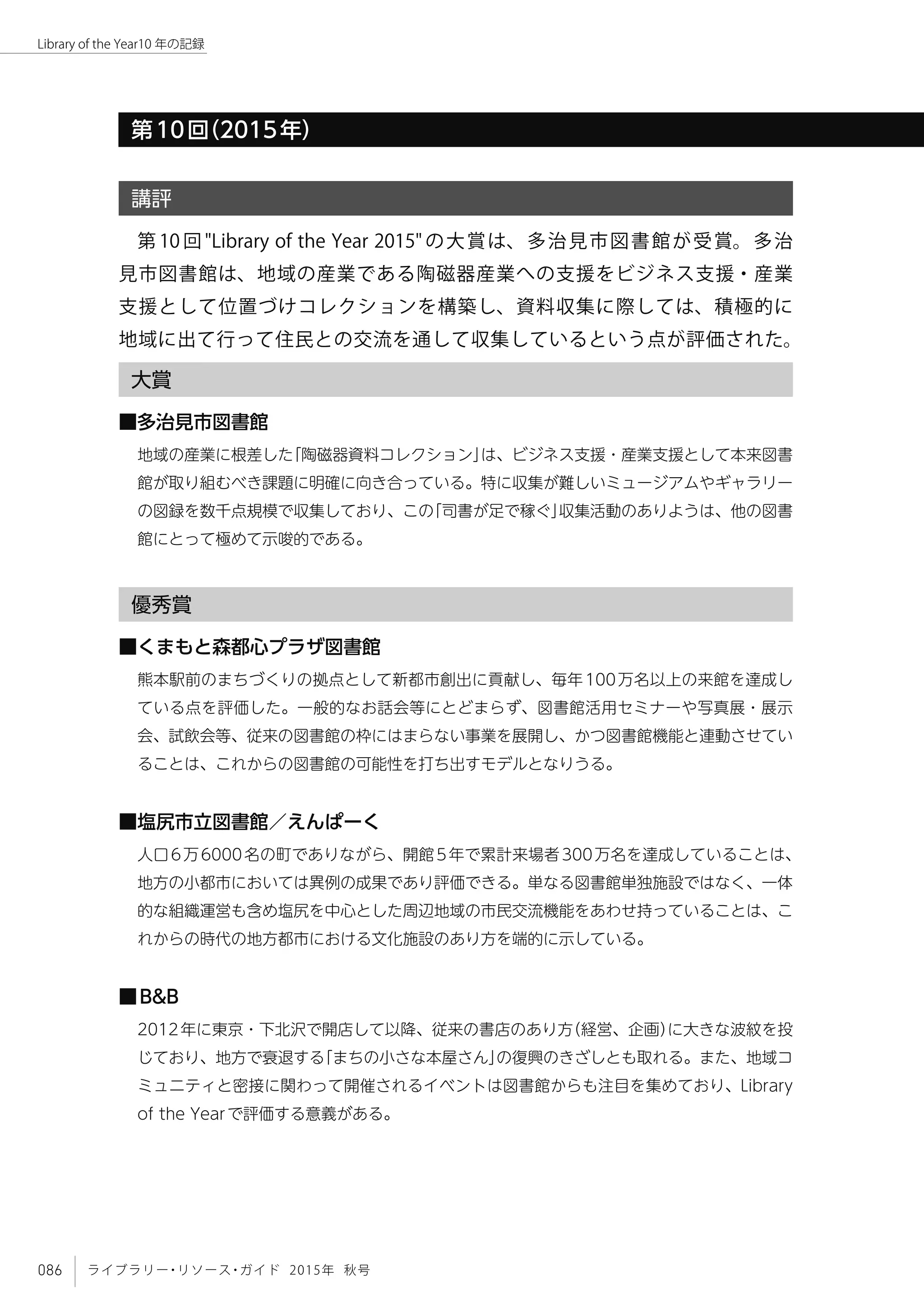 086 ライブラリー・リソース・ガイド 2015年 秋号
Library of the Year10 年の記録
第10回（2015年）
講評
第 10 回 "Library of the Year 2015" の大賞は、多治見市図書館が受賞。多治
見市図書館は、地域の産業である陶磁器産業への支援をビジネス支援・産業
支援として位置づけコレクションを構築し、資料収集に際しては、積極的に
地域に出て行って住民との交流を通して収集しているという点が評価された。
大賞
■多治見市図書館
地域の産業に根差した「陶磁器資料コレクション」は、ビジネス支援・産業支援として本来図書
館が取り組むべき課題に明確に向き合っている。特に収集が難しいミュージアムやギャラリー
の図録を数千点規模で収集しており、この「司書が足で稼ぐ」収集活動のありようは、他の図書
館にとって極めて示唆的である。
優秀賞
■くまもと森都心プラザ図書館
熊本駅前のまちづくりの拠点として新都市創出に貢献し、毎年100万名以上の来館を達成し
ている点を評価した。一般的なお話会等にとどまらず、図書館活用セミナーや写真展・展示
会、試飲会等、従来の図書館の枠にはまらない事業を展開し、かつ図書館機能と連動させてい
ることは、これからの図書館の可能性を打ち出すモデルとなりうる。
■塩尻市立図書館／えんぱーく
人口6万6000名の町でありながら、開館5年で累計来場者300万名を達成していることは、
地方の小都市においては異例の成果であり評価できる。単なる図書館単独施設ではなく、一体
的な組織運営も含め塩尻を中心とした周辺地域の市民交流機能をあわせ持っていることは、こ
れからの時代の地方都市における文化施設のあり方を端的に示している。
■B&B
2012年に東京・下北沢で開店して以降、従来の書店のあり方（経営、企画）に大きな波紋を投
じており、地方で衰退する「まちの小さな本屋さん」の復興のきざしとも取れる。また、地域コ
ミュニティと密接に関わって開催されるイベントは図書館からも注目を集めており、Library
of the Yearで評価する意義がある。
 