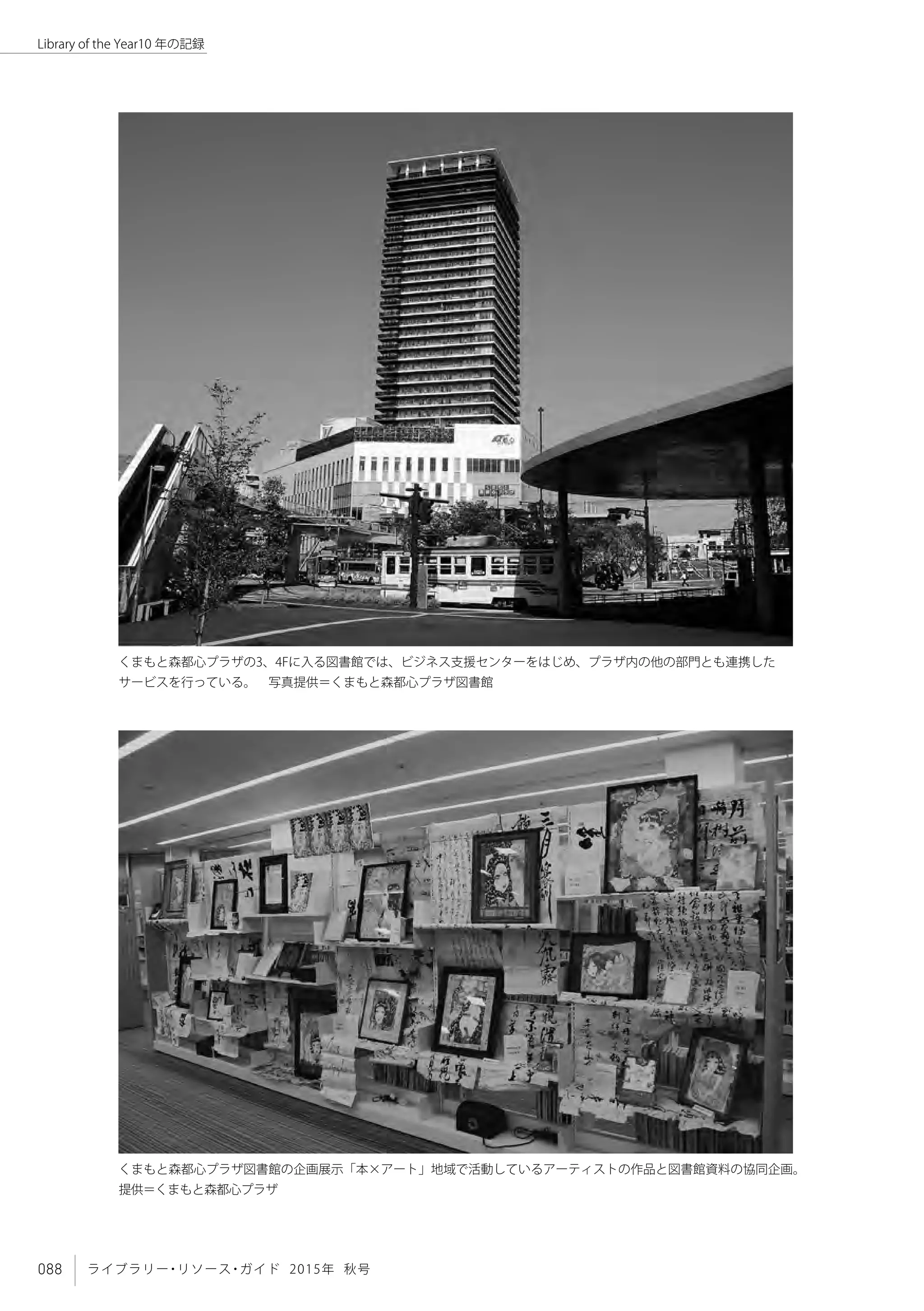 088 ライブラリー・リソース・ガイド 2015年 秋号
Library of the Year10 年の記録
くまもと森都心プラザ図書館の企画展示「本×アート」地域で活動しているアーティストの作品と図書館資料の協同企画。
提供＝くまもと森都心プラザ
くまもと森都心プラザの3、4Fに入る図書館では、ビジネス支援センターをはじめ、プラザ内の他の部門とも連携した
サービスを行っている。　写真提供＝くまもと森都心プラザ図書館
 