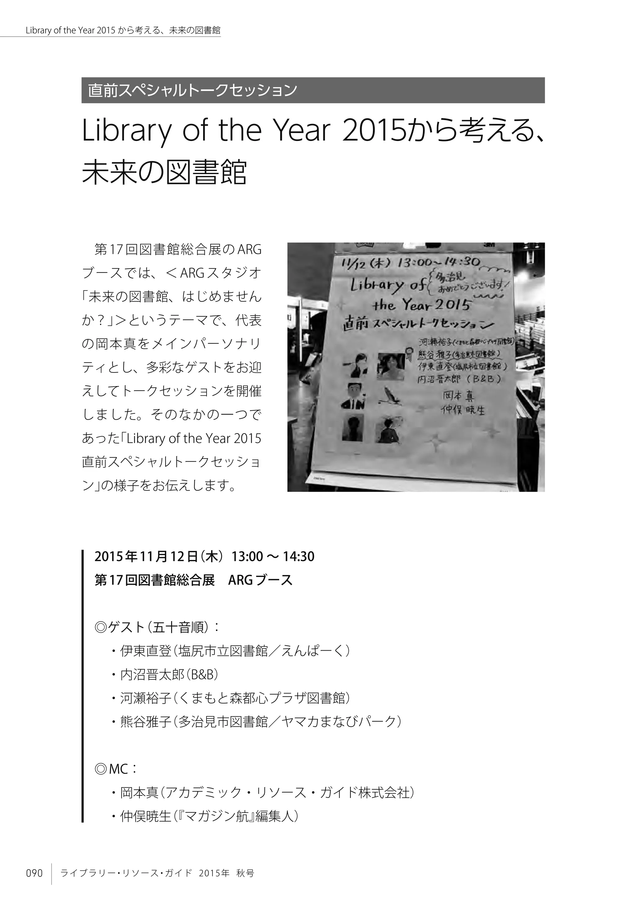090 ライブラリー・リソース・ガイド 2015年 秋号
Library of the Year 2015 から考える、未来の図書館
第 17 回図書館総合展の ARG
ブースでは、＜ ARG スタジオ
「未来の図書館、はじめません
か？」＞というテーマで、代表
の岡本真をメインパーソナリ
ティとし、多彩なゲストをお迎
えしてトークセッションを開催
しました。そのなかの一つで
あった「Library of the Year 2015
直前スペシャルトークセッショ
ン」の様子をお伝えします。
2015年11月12日（木）13:00 ～ 14:30
第17回図書館総合展　ARGブース
◎ゲスト（五十音順）：
　・伊東直登（塩尻市立図書館／えんぱーく）
　・内沼晋太郎（B&B）
　・河瀬裕子（くまもと森都心プラザ図書館）
　・熊谷雅子（多治見市図書館／ヤマカまなびパーク）
◎MC：
　・岡本真（アカデミック・リソース・ガイド株式会社）
　・仲俣暁生（『マガジン航』編集人）
Library of the Year 2015から考える、
未来の図書館
直前スペシャルトークセッション
 