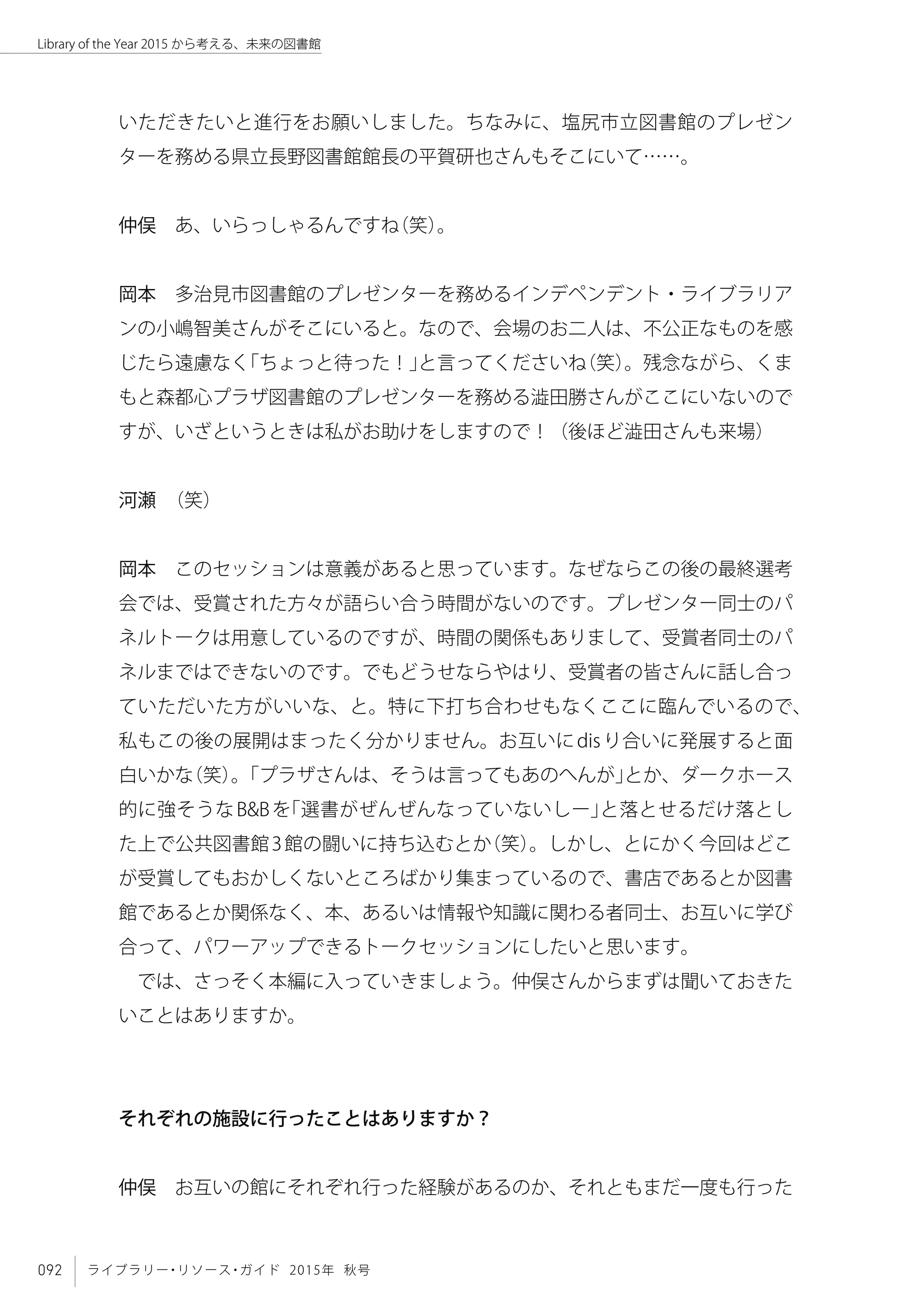 092 ライブラリー・リソース・ガイド 2015年 秋号
Library of the Year 2015 から考える、未来の図書館
いただきたいと進行をお願いしました。ちなみに、塩尻市立図書館のプレゼン
ターを務める県立長野図書館館長の平賀研也さんもそこにいて……。
仲俣　あ、いらっしゃるんですね（笑）。
岡本　多治見市図書館のプレゼンターを務めるインデペンデント・ライブラリア
ンの小嶋智美さんがそこにいると。なので、会場のお二人は、不公正なものを感
じたら遠慮なく「ちょっと待った！」と言ってくださいね（笑）。残念ながら、くま
もと森都心プラザ図書館のプレゼンターを務める澁田勝さんがここにいないので
すが、いざというときは私がお助けをしますので！（後ほど澁田さんも来場）
河瀬　（笑）
岡本　このセッションは意義があると思っています。なぜならこの後の最終選考
会では、受賞された方々が語らい合う時間がないのです。プレゼンター同士のパ
ネルトークは用意しているのですが、時間の関係もありまして、受賞者同士のパ
ネルまではできないのです。でもどうせならやはり、受賞者の皆さんに話し合っ
ていただいた方がいいな、と。特に下打ち合わせもなくここに臨んでいるので、
私もこの後の展開はまったく分かりません。お互いにdisり合いに発展すると面
白いかな（笑）。「プラザさんは、そうは言ってもあのへんが」とか、ダークホース
的に強そうなB&Bを「選書がぜんぜんなっていないしー」と落とせるだけ落とし
た上で公共図書館3館の闘いに持ち込むとか（笑）。しかし、とにかく今回はどこ
が受賞してもおかしくないところばかり集まっているので、書店であるとか図書
館であるとか関係なく、本、あるいは情報や知識に関わる者同士、お互いに学び
合って、パワーアップできるトークセッションにしたいと思います。
では、さっそく本編に入っていきましょう。仲俣さんからまずは聞いておきた
いことはありますか。
それぞれの施設に行ったことはありますか？
仲俣　お互いの館にそれぞれ行った経験があるのか、それともまだ一度も行った
 