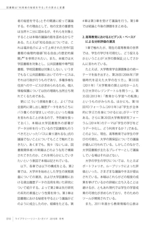 010 ライブラリー・リソース・ガイド 2016年 冬号
図 書 館 は「 利 用 者 の 秘 密 を 守 る 」そ の 原 点 と 変 遷
者の秘密を守る」とその関連に絞って議論
する。その理由として、他の文言の重要性
は当然十二分に認めるが、それらを対象と
することは本稿の議論の筋を歪めるからで
ある。たとえば「知る自由」については、こ
れは福井佑介によって上梓された労作『図
書館の倫理的価値「知る自由」の歴史的展
開』★9
を参照されたい。また、本稿では大
学図書館を対象とし、公共図書館や専門図
書館、学校図書館は対象としない。いうま
でもなく公共図書館においてのサービスは、
それは行政が行うものであり、多種多様な
住民へのサービスが求められるため、個人
情報保護については別の理路も当然立ち現
れてくるためである。
更に（こういう原稿を書くと、よく「では
全面的に貸し出し履歴データをあちこちに
バラ撒くのが望ましいのか」といった極論
を言われることがあるので、予防線を張っ
ておく）、本稿は大学図書館外の部署が
データ分析を行っているので図書館も行う
べきだといった「バスに乗り遅れるな」式の
議論でないことについてもここで触れてお
きたい。あくまでも、我々（ないしは、図
書館関係者）の常識はどのような形で構築
されてきたのか、これを明らかにしていき
たいという意図で本稿は記されている。
以下、各章では以下の構成をとる。第2
章では、大学IRを始めとした学生の実態調
査についての潮流、および大学図書館にお
ける貸出履歴データの活用を用いた研究に
ついて紹介する。よって第2章は先行研究
の系列の素描という性質を持つ。第3章は
図書館における秘密を守るという議論がど
のように成立したのか、経緯をたどる。第
4章は第3章を受けて議論を行う。第5章
では結論と今後の課題をまとめる。
2. 高等教育におけるエビデンス・ベースド
　による分析評価の潮流
1章で触れたが、現在の高等教育の世界
では、学生の学びを可視化し、どう捉える
かということが「大学の質保証」としてさか
んに言われている。
たとえば、大学教育学会課題集会の統一
テーマを抜き出すと、第28回（2006年）「評
価時代を迎えた大学の在り方」、第 33 回
（2011年）「大学教育の質とは何か－ふた
たび大学のレゾンデートルを問う－」、第
35 回（2013 年）「教育から学習への転換」
というものがみられる。ほかにも、第18
回FDフォーラム（2013年）は「学生が主体
的に学ぶ力を身につけるには」がテーマで
ある。さらに第20回大学教育研究フォー
ラム（2014年）のテーマは「学生の学びをど
うデータ化し、どう利用するか？」である。
このように、現在、高等教育では学生の学
びの可視化、大学の質保証についての議論
が盛んに行われている。しかしこのなかで、
大学図書館が主たるプレイヤーとして議論
している場はそれほどない。
大学の学生の学びについては、たとえば
ポートフォリオ、ルーブリックによった評
価といった、さまざまな議論や手法が提出
されている。本稿はこれらがどの程度の成
果を挙げているかの詳細に立ち入ることは
避けるが、ともあれ現代では学生の学習成
果の可視化が求められており、そのための
ツールが開発されている。
また、2011年度から教育情報の公表は
 