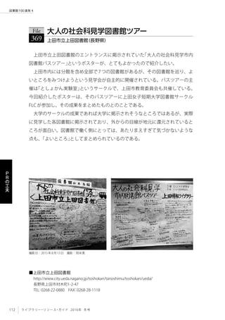 112 ライブラリー・リソース・ガイド 2016年 冬号
図書館100連発 4
Ｐ
Ｒ
の
工
夫
上田市立上田図書館のエントランスに掲示されていた「大人の社会科見学市内
図書館バスツアー」というポスターが、とてもよかったので紹介したい。
上田市内には分館を含め全部で7つの図書館があるが、その図書館を巡り、よ
いところをみつけようという見学会が自主的に開催されている。バスツアーの主
催は「としょかん実験室」というサークルで、上田市教育委員会も共催している。
今回紹介したポスターは、そのバスツアーに上田女子短期大学図書館サークル
FLCが参加し、その成果をまとめたものとのことである。
大学のサークルの成果であれば大学に掲示されそうなところではあるが、実際
に見学した各図書館に掲示されており、外からの目線が地元に還元されていると
ころが面白い。図書館で働く側にとっては、あたりまえすぎて気づかないような
点も、「よいところ」としてまとめられているのである。
File
369 上田市立上田図書館（長野県）
大人の社会科見学図書館ツアー
■上田市立上田図書館
http://www.city.ueda.nagano.jp/toshokan/tanoshimu/toshokan/ueda/
長野県上田市材木町1-2-47
TEL：0268-22-0880　FAX：0268-28-1118
撮影日：2015年8月13日　撮影：岡本真
 
