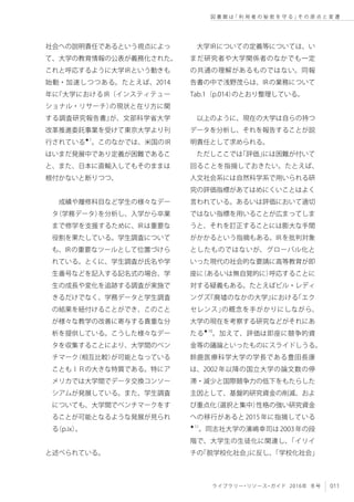 011ライブラリー・リソース・ガイド 2016年 冬号
図 書 館 は「 利 用 者 の 秘 密 を 守 る 」そ の 原 点 と 変 遷
社会への説明責任であるという視点によっ
て、大学の教育情報の公表が義務化された。
これと呼応するように大学IRという動きも
始動・加速しつつある。たとえば、2014
年に『大学におけるIR（インスティテュー
ショナル・リサーチ）の現状と在り方に関
する調査研究報告書』が、文部科学省大学
改革推進委託事業を受けて東京大学より刊
行されている★1
。このなかでは、米国のIR
はいまだ発展中であり定義が困難であるこ
と、また、日本に直輸入してもそのままは
根付かないと断りつつ、
成績や履修科目など学生の様々なデー
タ（学務データ）を分析し、入学から卒業
まで修学を支援するために、IRは重要な
役割を果たしている。学生調査について
も、IRの重要なツールとして位置づけら
れている。とくに、学生調査が氏名や学
生番号などを記入する記名式の場合、学
生の成長や変化を追跡する調査が実施で
きるだけでなく、学務データと学生調査
の結果を紐付けることができ、このこと
が様々な教学の改善に寄与する貴重な分
析を提供している。こうした様々なデー
タを収集することにより、大学間のベン
チマーク（相互比較）が可能となっている
こともＩＲの大きな特質である。特にア
メリカでは大学間でデータ交換コンソー
シアムが発展している。また、学生調査
についても、大学間でベンチマークをす
ることが可能となるような発展が見られ
る（p.ix）。
と述べられている。
大学IRについての定義等については、い
まだ研究者や大学関係者のなかでも一定
の共通の理解があるものではない。同報
告書の中で浅野茂らは、IRの業務について
Tab.1（p.014）のとおり整理している。
以上のように、現在の大学は自らの持つ
データを分析し、それを報告することが説
明責任として求められる。
ただしここでは「評価」には困難が付いて
回ることを指摘しておきたい。たとえば、
人文社会系には自然科学系で用いられる研
究の評価指標があてはめにくいことはよく
言われている。あるいは評価において適切
ではない指標を用いることが広まってしま
うと、それを訂正することには膨大な手間
がかかるという指摘もある。IRを批判対象
としたものではないが、グローバル化と
いった現代の社会的な要請に高等教育が即
座に（あるいは無自覚的に）呼応することに
対する疑義もある。たとえばビル・レディ
ングズ『廃墟のなかの大学』における「エク
セレンス」の概念を手がかりにしながら、
大学の現在を考察する研究などがそれにあ
たる★10
。加えて、評価は即座に競争的資
金等の議論といったものにスライドしうる。
鈴鹿医療科学大学の学長である豊田長康
は、2002年以降の国立大学の論文数の停
滞・減少と国際競争力の低下をもたらした
主因として、基盤的研究資金の削減、およ
び重点化（選択と集中）性格の強い研究資金
への移行があると2015年に指摘している
★11
。同志社大学の濱嶋幸司は2003年の段
階で、大学生の生徒化に関連し、「イリイ
チの「脱学校化社会」に反し、「学校化社会」
 