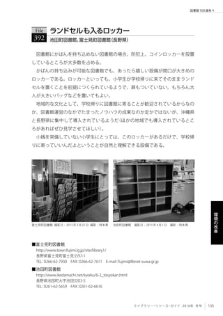 135ライブラリー・リソース・ガイド 2016年 冬号
図書館100連発 4
環
境
の
改
善
図書館にかばんを持ち込めない図書館の場合、防犯上、コインロッカーを設置
しているところが大多数を占める。
かばんの持ち込みが可能な図書館でも、あったら嬉しい設備が間口が大きめの
ロッカーである。ロッカーといっても、小学生が学校帰りに来てそのままランド
セルを置くことを前提につくられているようで、扉もついていない。もちろん大
人が大きいバッグなどを置いてもよい。
地域的な文化として、学校帰りに図書館に寄ることが歓迎されているからなの
か、図書館運営のなかでたまったノウハウの成果なのか定かではないが、沖縄県
と長野県に集中して導入されているようだ（ほかの地域でも導入されているとこ
ろがあればぜひ見学させてほしい）。
小銭を常備していない小学生にとっては、このロッカーがあるだけで、学校帰
りに寄っていいんだよということが自然と理解できる設備である。
File
392 池田町図書館、富士見町図書館（長野県）
ランドセルも入るロッカー
■富士見町図書館
http://www.town.fujimi.lg.jp/site/library1/
長野県富士見町富士見3597-1
TEL：0266-62-7930　FAX：0266-62-7611　E-mail：fujimi@libnet-suwa.gr.jp
■池田町図書館
http://www.ikedamachi.net/kyoiku/6-2_tosyokan.html
長野県池田町大字池田3203-5
TEL：0261-62-5659　FAX：0261-62-6616
富士見町図書館 撮影日：2015年3月31日 撮影：岡本真 池田町図書館　撮影日：2015年4月1日　撮影：岡本真
 