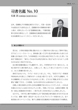 157ライブラリー・リソース・ガイド 2016年 冬号
司書名鑑　No.10
1. 本との関わり
思えば、小学校の教室の隅に置かれたリンゴ箱の中から取り出して夢中で読ん
だ『ロビンソン・クルーソー』、貸本屋に通って江戸川乱歩を読み漁ったあたりが
読書人生の始まりです。「少年探偵団」への入団も本気で考えていました（笑）。「お
前の“冒険志向”、“実行してみなければ気の済まない性分”はそこからか？」と問
われれば全く否定できません。
幼少期の読書体験はとても重要です。また、中学時代の『チボー家の人々』、五
味川純平の『人間の條件』など、人間として、男として（笑）どう生きていくかな
ど、大いに影響を受けました。
高校では本よりも、ラグビーをかじりました。今も、「音羽ラグビー倶楽部
PREMIUM」の代表として楕円のボールを追い続けています。大学でも運動を、そ
れも機動隊とぶつかる方に入れ込みました（笑）。どちらも「理論」を学ぶことが必
要な“運動”ですが、この時期、なぜか活字の方には背を向けていました。
在籍した都立高校も大学も立派な図書館で知られたところでしたが、一歩も足
を踏み入れることはありませんでした（笑）。卒業してからは、出版社の業務・販
売・宣伝と営業畑を歩き続け、一冊でも多くの本を売ることに専念しました。
なかでも、1997年に瀬戸内寂聴さんの『「源氏物語」現代語訳』を刊行するにあ
たっては、編集・販売・宣伝が一丸となった大プロジェクトを組みました。全十
巻完結に伴うイベントでは、数千人規模の記念講演会や全国百貨店での展覧会、
近年、図書館とその関連企業だけでなく、行政・自治体
や出版社までも巻き込んで、図書館内外の理解者を増や
し続け、好評となっている「図書館総合展」。「司書名鑑」
第10回目の節目として、図書館総合展運営委員長を務
める佐藤潔さんにインタビューを行いました。
司書名鑑 No.10
佐藤 潔（図書館総合展運営委員長）
 