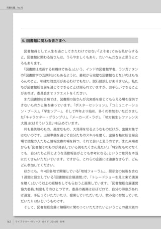 162 ライブラリー・リソース・ガイド 2016年 冬号
司書名鑑　No.10
4. 図書館に関わる皆さまへ
図書館員として人生を過ごしてきたわけではない「よそ者」である私からする
と、図書館に関わる皆さんは、うらやましくもあり、たいへんだなぁと思うとこ
ろもあります。
「図書館は成長する有機体である」という、インドの図書館学者、ランガナタン
の「図書館学の五原則」にもあるように、最初から完璧な図書館などないのはもち
ろんのこと、明確な理想形があるわけでもない。試行錯誤しかありません。私た
ちが図書館総合展を通じてできることは限られていますが、お手伝いできること
があれば、委員会までリクエストをください。
また図書館総合展では、図書館の皆さんが充実感を感じてもらえる場を提供で
きないものかと策を練っています。「ポスターセッション」、「コミュニケーショ
ン・ブース」、「学生ツアー」、そして昨年より始め、多くの参加をいただきまし
た「キャラクター・グランプリ」、「メーカーズ・ラボ」、「地方創生レファレンス
大賞」にはそういう思いを込めています。
何も最先端のもの、高度なもの、大見得を切るようなものだけが、出展対象で
はないのです。出展準備を通じて自分たちのスキルを磨く、出展を軸に総合展会
場で他館の人たちと情報交換の場を持つ、それで良いと思うのです。また来場者
からも「図書館そのものが発表している例をたくさん見たい」「特別なものでなく
ても、自分たちと同じような活動報告がとても参考になる」というご意見を本当
にたくさんいただいています。ですから、これらの企画には遠慮なさらず、どん
どん参加してください。
ほかにも、年4回各地で開催している「地域フォーラム」、展示会の前後を含む
１週間に設定している「図書館総合展週間」で、「トレードショーを見に来て講演
を聴く」という以上の経験をしてもらおうと画策しています。「図書館総合展運営
協力委員」制度もそのひとつです。委員の義務はほぼゼロで、自分の得意があれ
ば適宜、手伝っていただいたり、提案していただいたり、飲み会に参加していた
だいたり（笑）というものです。
そして、図書館総合展に積極的に関わっていただきたいということの最大級の
 