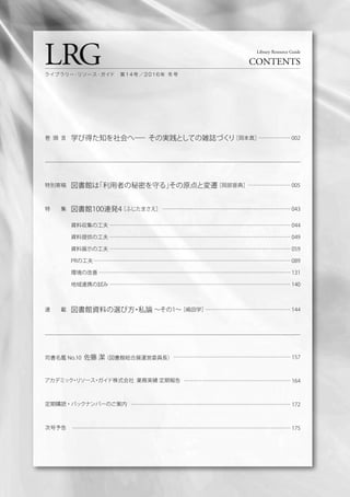 巻 頭 言 学び得た知を社会へ── その実践としての雑誌づくり［岡本真］……………… 002
特別寄稿 図書館は「利用者の秘密を守る」その原点と変遷［岡部晋典］…………………… 005
特  集 図書館100連発4［ふじたまさえ］ ……………………………………………………………… 043
資料収集の工夫 ………………………………………………………………………………………… 044
資料提供の工夫 ………………………………………………………………………………………… 049
資料展示の工夫 ………………………………………………………………………………………… 059
PRの工夫………………………………………………………………………………………………… 089
環境の改善 ……………………………………………………………………………………………… 131
地域連携の試み ………………………………………………………………………………………… 140
連  載 図書館資料の選び方・私論 ∼その1∼［嶋田学］………………………………………… 144
LRG CONTENTS
Library Resource Guide
ライブラリー・リソース・ガイド 第 1 4 号 ／ 2 0 1 6 年 冬 号
司書名鑑 No.10 佐藤 潔（図書館総合展運営委員長）
アカデミック・リソース・ガイド株式会社 業務実績 定期報告
定期購読・バックナンバーのご案内
次号予告
………………………………………………………… 157
…………………………………………………… 164
……………………………………………………………………………… 172
…………………………………………………………………………………………………………… 175
 
