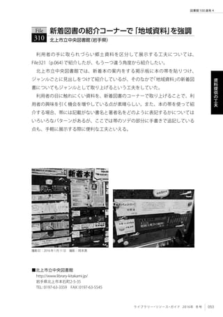 053ライブラリー・リソース・ガイド 2016年 冬号
図書館100連発 4
資
料
提
供
の
工
夫
利用者の手に取られづらい郷土資料を区分して展示する工夫については、
File321（p.064）で紹介したが、もう一つ違う角度から紹介したい。
北上市立中央図書館では、新着本の案内をする掲示板に本の帯を貼りつけ、
ジャンルごとに見出しをつけて紹介しているが、そのなかで「地域資料」の新着図
書についてもジャンルとして取り上げるという工夫をしていた。
利用者の目に触れにくい資料を、新着図書のコーナーで取り上げることで、利
用者の興味を引く機会を増やしている点が素晴らしい。また、本の帯を使って紹
介する場合、帯には記載がない書名と著者名をどのように表記するかについては
いろいろなパターンがあるが、ここでは帯のソデの部分に手書きで追記している
点も、手軽に展示する際に便利な工夫といえる。
File
310 北上市立中央図書館（岩手県）
新着図書の紹介コーナーで「地域資料」を強調
■北上市立中央図書館
http://www.library-kitakami.jp/
岩手県北上市本石町2-5-35
TEL：0197-63-3359　FAX：0197-63-5545
撮影日：2016年1月11日　撮影：岡本真
 