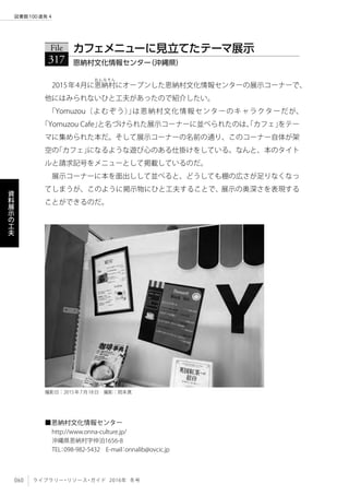 060 ライブラリー・リソース・ガイド 2016年 冬号
図書館100連発 4
資
料
展
示
の
工
夫
2015年4月に恩
お ん な そ ん
納村にオープンした恩納村文化情報センターの展示コーナーで、
他にはみられないひと工夫があったので紹介したい。
「Yomuzou（よむぞう）」は恩納村文化情報センターのキャラクターだが、
「Yomuzou Cafe」と名づけられた展示コーナーに並べられたのは、「カフェ」をテー
マに集められた本だ。そして展示コーナーの名前の通り、このコーナー自体が架
空の「カフェ」になるような遊び心のある仕掛けをしている。なんと、本のタイト
ルと請求記号をメニューとして掲載しているのだ。
展示コーナーに本を面出しして並べると、どうしても棚の広さが足りなくなっ
てしまうが、このように掲示物にひと工夫することで、展示の奥深さを表現する
ことができるのだ。
File
317 恩納村文化情報センター（沖縄県）
カフェメニューに見立てたテーマ展示
■恩納村文化情報センター
http://www.onna-culture.jp/
沖縄県恩納村字仲泊1656-8
TEL：098-982-5432　E-mail：onnalib@ovcic.jp
撮影日：2015年7月18日　撮影：岡本真
 