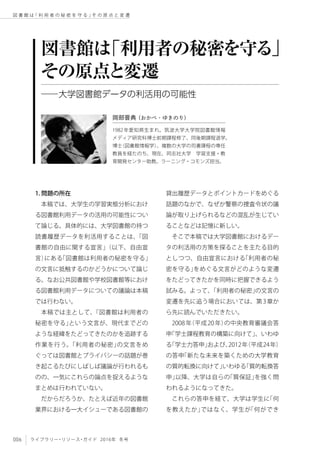 006 ライブラリー・リソース・ガイド 2016年 冬号
図 書 館 は「 利 用 者 の 秘 密 を 守 る 」そ の 原 点 と 変 遷
1. 問題の所在
本稿では、大学生の学習実態分析におけ
る図書館利用データの活用の可能性につい
て論じる。具体的には、大学図書館の持つ
読書履歴データを利活用することは、「図
書館の自由に関する宣言」（以下、自由宣
言）にある「図書館は利用者の秘密を守る」
の文言に抵触するのかどうかについて論じ
る。なお公共図書館や学校図書館等におけ
る図書館利用データについての議論は本稿
では行わない。
本稿では主として、「図書館は利用者の
秘密を守る」という文言が、現代までどの
ような経緯をたどってきたのかを追跡する
作業を行う。「利用者の秘密」の文言をめ
ぐっては図書館とプライバシーの話題が巻
き起こるたびにしばしば議論が行われるも
のの、一気にこれらの論点を捉えるような
まとめは行われていない。
だからだろうか、たとえば近年の図書館
業界における一大イシューである図書館の
貸出履歴データとポイントカードをめぐる
話題のなかで、なぜか警察の捜査令状の議
論が取り上げられるなどの混乱が生じてい
ることなどは記憶に新しい。
そこで本稿では大学図書館におけるデー
タの利活用の方策を探ることを主たる目的
としつつ、自由宣言における「利用者の秘
密を守る」をめぐる文言がどのような変遷
をたどってきたかを同時に把握できるよう
試みる。よって、「利用者の秘密」の文言の
変遷を先に追う場合においては、第3章か
ら先に読んでいただきたい。
2008年（平成20年）の中央教育審議会答
申「学士課程教育の構築に向けて」、いわゆ
る「学士力答申」および、2012年（平成24年）
の答申「新たな未来を築くための大学教育
の質的転換に向けて」いわゆる「質的転換答
申」以降、大学は自らの「質保証」を強く問
われるようになってきた。
これらの答申を経て、大学は学生に「何
を教えたか」ではなく、学生が「何ができ
図書館は「利用者の秘密を守る」
その原点と変遷
──大学図書館データの利活用の可能性
岡部晋典（おかべ・ゆきのり）
1982年愛知県生まれ。筑波大学大学院図書館情報
メディア研究科博士前期課程修了、同後期課程退学。
博士（図書館情報学）。複数の大学の司書課程の専任
教員を経たのち、現在、同志社大学　学習支援・教
育開発センター助教。ラーニング・コモンズ担当。
 