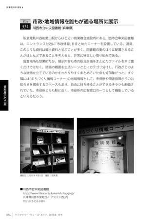 074 ライブラリー・リソース・ガイド 2016年 冬号
図書館100連発 4
資
料
展
示
の
工
夫
阪急電鉄川西能勢口駅からほど近い商業複合施設内にある川西市立中央図書館
は、エントランス付近に「市政情報」をまとめたコーナーを設置している。通常、
このような資料は郷土資料と並ぶことが多く、図書館の奥のほうに配置されるこ
とがほとんどであることを考えると、非常に好ましい取り組みである。
設置場所も効果的だが、展示内容も市の総合計画をまとめたファイルを単に置
くだけではなく、計画の概要を生活シーンごとにカテゴリ分けし、行政がどのよ
うな計画を立てているのかをわかりやすくまとめていた点も好印象だった。すぐ
隣には「まちづくり情報コーナー」の地域情報として、市役所や関連施設からのお
知らせを掲示するスペースもあり、自由に持ち帰ることができるチラシも配備さ
れていた。市役所よりも駅に近く、市役所の広報窓口の一つとして機能している
といえるだろう。
File
331 川西市立中央図書館（兵庫県）
市政・地域情報を誰もが通る場所に展示
■川西市立中央図書館
https://www.library.city.kawanishi.hyogo.jp/
兵庫県川西市栄町25-1「アステ川西」内
TEL：072-755-2424
撮影日：2015年4月6日　撮影：岡本真
 