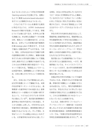 007ライブラリー・リソース・ガイド 2016年 冬号
図 書 館 は「 利 用 者 の 秘 密 を 守 る 」そ の 原 点 と 変 遷
るようになったか」という学生の学習成果
（learning outcome）を主眼とする、成果に
もとづく教育（outcome-based education）
を行うことが重視されるようになった。
このようなアウトカムを重視する潮流
に呼応するように、大学 IR（Institutional
Research）の動きが加速しつつある。詳細
については後に述べるが、大学IRとは「最
も狭義には、IRは単なる調査データの収集
分析、報告といった活動を指すが、より広
義には、全学レベルの財務計画や戦略的
計画（strategic plan）の策定まで、きわめ
て幅広い活動を指す」★1
ものである。つま
り、現在、大学は社会のなかで活動する際
の説明責任を果たすと同時に、業務の改善
を行うために大学内部の活動について調査、
分析し報告することが重視され始めている。
これらは大学教育の質の保証のテーマと
セットで語られる。「質保証」というターム
は米国や欧州、国際機関によって使われ始
め、日本に導入されてきたという背景があ
る。
また、日本においては「質保証」はしばし
ば大学の変遷とセットで議論される。米国
の社会学者マーチン・トロウによると、高
等教育への進学率が15%を超えると 高等
教育はエリート段階からマス段階へ移行す
るという。トロウはこのモデルを1970年
代に提出している★2
。我が国の高等教育の
進学率は1960年代前半に15%を超え、そ
こから急激に上昇した。1970年代には大
学進学率が3割を超え、教育環境の悪化が
指摘されるようになった。そして現在、大
学は「ユニバーサル段階」にあるといわれて
いる。大学進学率がほぼ50％に達してい
る現在、本当に大学生は学んでいるのだろ
うか？ 本当に大学教育はきちんと機能し
ているのだろうか？大学はこういった問い
に対して否応なく答えざるを得ない状況に
晒されており、それゆえ「質保証」という考
え方がクローズアップされるようになって
きた。
学生の学びの代表的な測定方法として、
間接評価と直接評価がある。間接評価とは、
学生調査等を用いて学生の自己認識といっ
たことを評価するものである。直接評価は
学生の成果を直接評価するもので、GPA（グ
ローバル・ポイント・アベレージ：学生が
履修した科目の成績を平均した数字で表し
たもの）などがそれにあたる。
我が国においては直接評価についてはい
まだ大学ごとに温度差がある。一方で、間
接評価については、キャンパスライフアン
ケートといった形で、各大学の高等教育開
発センターなどの部署において分析および
報告が進んでいる。
本稿は学生の学びの評価についての論考
ではないため、評価そのものや評価の意
義、評価の持つ困難といった議論に立ち入
るのは控える。ただし、現代の高等教育の
なかでは、学生がどのように学んでいるか
の実態を可視化することは重要視されてお
り、これらが高等教育にまつわるイシュー
になっていることは指摘できる。
たとえば、京都大学FD（ファカルティ・
ディベロップメント：授業内容・方法を改
善し向上させるための組織的な取組の総
称）研究検討委員会・高等教育開発推進セ
ンターでは、『京都大学自学自習等学生の
学修生活実態調査報告書』を刊行し★3
、肯
 