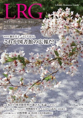 ライブラリー・リソース・ガイド
第15号／2016年 春号
発行／アカデミック・リソース・ガイド株式会社
Library Resource Guide
司書名鑑 No.11 山崎博樹（前・秋田県立図書館副館長）
連載 嶋田学 図書館資料の選び方・私論 ∼その2∼
総特集 鎌倉幸子／ふじたまさえ
これが図書館の広報だ！
総特集 鎌倉幸子／ふじたまさえ
これが図書館の広報だ！
マガジン航 Pick Up Vol.4 博物館をネット上にひらく試み［仲俣暁生］
 