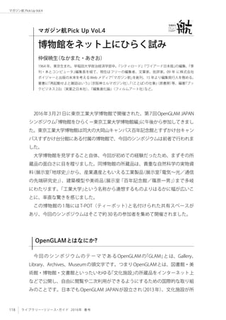 118 ライブラリー・リソース・ガイド 2016年 春号
マガジン航 Pick Up Vol.4
2016年3月21日に東京工業大学博物館で開催された、第7回OpenGLAM JAPAN
シンポジウム「博物館をひらく−東京工業大学博物館編」に午後から参加してきまし
た。東京工業大学博物館は同大の大岡山キャンパス百年記念館とすずかけ台キャン
パスすずかけ台分館にある付属の博物館で、今回のシンポジウムは前者で行われま
した。
大学博物館を見学すること自体、今回が初めての経験だったため、まずその所
蔵品の面白さに目を瞠りました。同博物館の所蔵品は、貴重な自然科学の実物資
料（展示室「地球史」）から、産業遺産ともいえる工業製品（展示室「電気〜光／通信
の先端研究史」）、建築模型や美術品（展示室「百年記念館／篠原一男」）まで多岐
にわたります。「工業大学」という名称から連想するものよりはるかに幅が広いこ
とに、率直な驚きを感じました。
この博物館の1階にはT-POT（ティーポット）と名付けられた共有スペースが
あり、今回のシンポジウムはそこで約30名の参加者を集めて開催されました。
OpenGLAMとはなにか？
今回のシンポジウムのテーマである OpenGLAM の「GLAM」とは、Gallery、
Library、Archives、Museumの頭文字です。つまりOpenGLAMとは、図書館・美
術館・博物館・文書館といったいわゆる「文化施設」の所蔵品をインターネット上
などで公開し、自由に閲覧や二次利用ができるようにするための国際的な取り組
みのことです。日本でもOpenGLAM JAPANが設立され（2013年）、文化施設が所
博物館をネット上にひらく試み
1964 年、東京生まれ。早稲田大学政治経済学部卒。『シティロード』『ワイアード日本版』の編集、『季
刊・本とコンピュータ』編集長を経て、現在はフリーの編集者、文筆家、批評家。09 年 に株式会社
ボイジャーと出版の未来を考えるWeb メディア「マガジン航」を創刊、15 年より編集発行人を務める。
著書に『再起動せよと雑誌はいう』（京阪神エルマガジン社）、『〈ことば〉の仕事』（原書房）等、編著『ブッ
クビジネス2.0』（実業之日本社）、『編集進化論』（フィルムアート社）など。
仲俣暁生（なかまた・あきお）
マガジン航Pick Up Vol.4
 