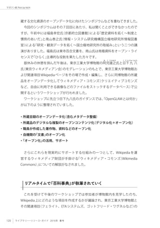 120 ライブラリー・リソース・ガイド 2016年 春号
マガジン航 Pick Up Vol.4
蔵する文化資源のオープンデータ化に向けたシンポジウムなどを重ねてきました。
今回のシンポジウムはその７回目にあたり、私は聞くことができなかったので
すが、午前中には福島幸宏氏（京都府立図書館）による「歴史資料を拓く〜制度と
慣例のあいだ」と南山泰之氏（情報・システム研究機構国立極地研究所情報図書
室）による「研究・観測データを拓く〜国立極地研究所の取組み」という二つの講
演がありました。福島氏は東寺百合文書を、南山氏は南極資料をオープン・ライ
センスで「ひらく」主導的な役割を果たした方々です。
昼休みの休憩を挟んだ午後は、東京工業大学博物館の阿
あ こ
児雄
たかゆき
之氏と日
く さ か
下 九
きゅうはち
八
氏（東京ウィキメディアン会）のモデレーションのもとで、東京工業大学博物館お
よび関連項目Wikipediaページをその場で作成・編集し、さらに同博物館の所蔵
品をオープンデータ化してウィキメディア・コモンズ（クリエイティブコモンズ
など、自由に利用できる画像などのファイルをストックするデータベース）で公
開するというワークショップが行われました。
ワークショップに先立つ日下九八氏のガイダンスでは、「OpenGLAMとは何か」
が以下のように整理されていました。
・所蔵目録のオープンデータ化（含むメタデータ整備）
・所蔵品のデジタルな複製のオープンコンテンツ化（デジタル化＋オープン化）
・職員が作成した著作物、資料などのオープン化
・自機関の「文書」のオープン化
・「オープン化」の活用、サポート
さらにこれらを現実的にサポートする仕組みの一つとして、Wikipediaを運
営するウィキメディア財団が手掛ける「ウィキメディア・コモンズ（Wikimedia
Commons）」についての解説がなされました。
リアルタイムで「百科事典」が執筆されていく
これを受けて午後のワークショップでは参加者が博物館内を見学したのち、
Wikipedia上にどのような項目を作成するかが議論され、東京工業大学博物館と
その関連項目（フェライト、ETAシステムズ、ゴットフリード・ワグネルなど）の
 
