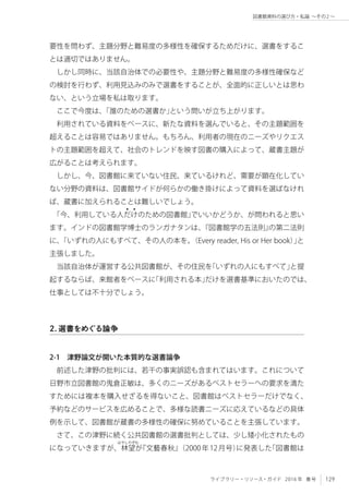 129ライブラリー・リソース・ガイド 2016 年 春号
図書館資料の選び方・私論 ～その2 〜
要性を問わず、主題分野と難易度の多様性を確保するためだけに、選書をするこ
とは適切ではありません。
しかし同時に、当該自治体での必要性や、主題分野と難易度の多様性確保など
の検討を行わず、利用見込みのみで選書をすることが、全面的に正しいとは思わ
ない、という立場を私は取ります。
ここで今度は、「誰のための選書か」という問いが立ち上がります。
利用されている資料をベースに、新たな資料を選んでいると、その主題範囲を
超えることは容易ではありません。もちろん、利用者の現在のニーズやリクエス
トの主題範囲を超えて、社会のトレンドを映す図書の購入によって、蔵書主題が
広がることは考えられます。
しかし、今、図書館に来ていない住民、来ているけれど、需要が顕在化してい
ない分野の資料は、図書館サイドが何らかの働き掛けによって資料を選ばなけれ
ば、蔵書に加えられることは難しいでしょう。
「今、利用している人だけ
4 4
のための図書館」でいいかどうか、が問われると思い
ます。インドの図書館学博士のランガナタンは、『図書館学の五法則』の第二法則
に、「いずれの人にもすべて、その人の本を。（Every reader, His or Her book）」と
主張しました。
当該自治体が運営する公共図書館が、その住民を「いずれの人にもすべて」と提
起するならば、来館者をベースに「利用される本」だけを選書基準においたのでは、
仕事としては不十分でしょう。
2．選書をめぐる論争
2-1　津野論文が開いた本質的な選書論争
前述した津野の批判には、若干の事実誤認も含まれてはいます。これについて
日野市立図書館の鬼倉正敏は、多くのニーズがあるベストセラーへの要求を満た
すためには複本を購入せざるを得ないこと、図書館はベストセラーだけでなく、
予約などのサービスを広めることで、多様な読書ニーズに応えているなどの具体
例を示して、図書館が蔵書の多様性の確保に努めていることを主張しています。
さて、この津野に続く公共図書館の選書批判としては、少し矮小化されたもの
になっていきますが、林
はやしのぞむ
望が『文藝春秋』（2000年12月号）に発表した「図書館は
 