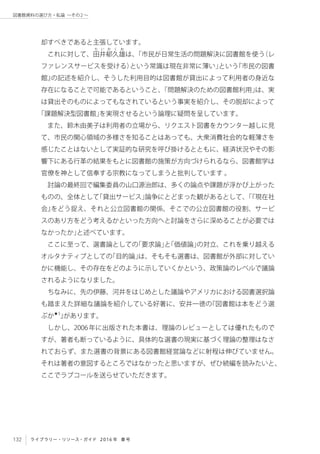 132 ライブラリー・リソース・ガイド 2016 年 春号
図書館資料の選び方・私論 ～その2 〜
却すべきであると主張しています。
これに対して、田
た い か く お
井郁久雄は、「市民が日常生活の問題解決に図書館を使う（レ
ファレンスサービスを受ける）という常識は現在非常に薄い」という『市民の図書
館』の記述を紹介し、そうした利用目的は図書館が貸出によって利用者の身近な
存在になることで可能であるということ、「問題解決のための図書館利用」は、実
は貸出そのものによってもなされているという事実を紹介し、その脱却によって
「課題解決型図書館」を実現させるという論理に疑問を呈しています。
また、鈴木由美子は利用者の立場から、リクエスト図書をカウンター越しに見
て、市民の関心領域の多様さを知ることはあっても、大衆消費社会的な軽薄さを
感じたことはないとして実証的な研究を呼び掛けるとともに、経済状況やその影
響下にある行革の結果をもとに図書館の施策が方向づけられるなら、図書館学は
官僚を神として信奉する宗教になってしまうと批判しています 。
討論の最終回で編集委員の山口源治郎は、多くの論点や課題が浮かび上がった
ものの、全体として「貸出サービス」論争にとどまった観があるとして、「『現在社
会』をどう捉え、それと公立図書館の関係、そこでの公立図書館の役割、サービ
スのあり方をどう考えるかといった方向へと討論をさらに深めることが必要では
なかったか」と述べています。
ここに至って、選書論としての「要求論」と「価値論」の対立、これを乗り越える
オルタナティブとしての「目的論」は、そもそも選書は、図書館が外部に対してい
かに機能し、その存在をどのように示していくかという、政策論のレベルで議論
されるようになりました。　
ちなみに、先の伊藤、河井をはじめとした議論やアメリカにおける図書選択論
も踏まえた詳細な議論を紹介している好著に、安井一徳の『図書館は本をどう選
ぶか★5
』があります。
しかし、2006年に出版された本書は、理論のレビューとしては優れたもので
すが、著者も断っているように、具体的な選書の現実に基づく理論の整理はなさ
れておらず、また選書の背景にある図書館経営論などに射程は伸びていません。
それは著者の意図するところではなかったと思いますが、ぜひ続編を読みたいと、
ここでラブコールを送らせていただきます。
 