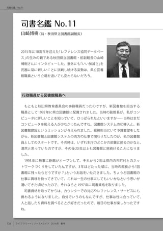136 ライブラリー・リソース・ガイド 2016年 春号
司書名鑑　No.11
行政職員から図書館職員へ
もともと秋田県教育委員会の事務職員だったのですが、新図書館を担当する
職員として1992年に県立図書館に配属されました。当時の副館長が、私がコン
ピュータに詳しいことを知っていて、ひっぱられたといいますか……当時はまだ
コンピュータを扱える人が少なかったんですね。図書館システムの初導入と、新
図書館建設というミッションが与えられました。総務担当にいて予算要望をしな
がら、新図書館と図書館システムの両方の仕事で関わりだしたのが、私の図書館
員としてのスタートです。その時は、いずれ本庁のどこかの部署に戻るのかなと、
漠然と思っていたのですが、その後20年以上も図書館に居続けることになりま
した。
1993年に無事に新館がオープンして、それから2年は県内の市町村とのネッ
トワークづくりをしていたんですが、3年ほどたった頃に、当時の館長から「図
書館に残ったらどうですか？」というお話をいただきました。ちょうど図書館の
仕事に興味を持ってきていて、これは一生の仕事にしてもいいかなという思いが
湧いてきた頃だったので、それならと1997年に司書資格を取りました。
司書資格を取ってからは、カウンターでの対応やレファレンス・サービスにも
携わるようになりました。自分でいうのもなんですが、仕事は性に合っていて、
人と話したり資料を調べることが好きだったので、毎日の仕事が楽しかったです
ね。
2015年に10周年を迎えた「レファレンス協同データベー
ス」の生みの親である秋田県立図書館・前副館長の山崎
博樹さんにインタビューした。意外にも「いい加減さ」を
武器に常に新しいことに挑戦し続ける姿勢は、県立図書
館職員という立場を退いても変わらないだろう。
司書名鑑 No.11
山崎博樹（前・秋田県立図書館副館長）
 