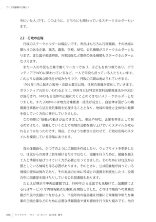 018 ライブラリー・リソース・ガイド 2016年 春号
これが図書館の広報だ！
中にいた人」です。このように、どちらにも関わっているステークホルダーもい
ます。
2.2　行政の広報
行政のステークホルダーは幅広いです。市民はもちろん行政職員、その地域に
関わりのある企業、商店、農家、学校、NPO、公共機関がステークホルダーとな
ります。また国や都道府県、外郭団体など関係のある機関もステークホルダーと
なりえます。
また一人の市民も企業で働くワーカーであり、子どもを持つ親であり、ボラ
ンティアでNPOに関わっているなど、一人で何役も担っている人たちもいます。
このような複雑な関係性が絡み合う中で、行政の広報は進められていきます。
1995年1月に起きた阪神・淡路大震災以降、住民の意識が変化していきます。
ボランティア元年といわれるように、1998年には特定非営利活動推進法（NPO法）
が施行され、NPOも自治体の広報に欠くことのできないステークホルダーとな
りました。また2000年には地方分権推進一括法が成立し、自治体は国からの機
関委任事務から法定受託事務を処理することとなり、地域の個性と主体性の発揮
を促していく方向に移行していきました。
この時期に「協働」の動きが出てきました。市民やNPO、企業を単体として見
るのではなく、協働していくことで地域の活動を盛り上げていくスタイルが取ら
れるようになったのです。現在、このような動きに合わせて、行政は広報のスタ
イルを模索している段階にあります。
自治体職員も、かつてのように広報誌を作成したり、ウェブサイトを更新した
り、住民からの苦情に耳を傾けるだけではなく、協働を行うために、組織を越え
て人と情報を結びつけていく力が必要となってきました。そのためには住民が必
要としている情報を得る必要があります。そのときに、公共図書館が持っている
情報の提供は強みであり、その実施のために役場との連携を制度化したり、役場
の中に図書室を設けたりしている公共図書館もあります。
たとえば横浜市中央図書館では、1999年から全国でも先駆けて、図書館によ
る行政サービス「庁内情報拠点化事業」を開始しました。これは市職員への業務支
援が市民の支援につながるよう、市役所内の各部署を対象に日常業務や新たな事
業の企画立案などのために必要な情報調査や資料提供を行う取り組みです。他の
 