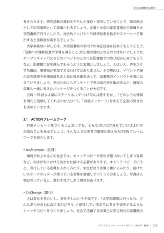 023ライブラリー・リソース・ガイド 2016年 春号
これが図書館の広報だ！
考えられます。研究活動の資料をきちんと保存・提供していることで、知の拠点
としての図書館として認識されるでしょう。企業と大学の産学連携の企画展を大
学図書館で行うとしたら、社会的インパクトや経済効果を数字やストーリーで展
示すると信頼度が高まるでしょう。
大学事務局に対しては、大学図書館の学内での存在価値を認めてもらうことで、
「活動への理解促進や予算を得ること」が広報の目的となるのではないでしょうか。
オープンキャンパスなどのイベントのときには図書館での取り組みに来てもらう
など、図書館に足を運んでもらうようにお願いしましょう。とはいえ、声をかけ
ても毎回、事務局が参加できるわけではありません。その際には、イベントや展
示会の感想や来場者数をまとめた報告書を送って、図書館のインパクトを常に伝
えていきましょう。そのためにもアンケートで参加者の声を集めるなど、情報の
収集も一緒に考えたパッケージをつくることが大切です。
広報・PR担当は常にステークホルダーは「何に共感するか」、「どのような情報
を得たら信頼してくれるのか」という、「共感メッセージ」を考えて企画の見せ方
を決めていきます。
3.1　ACTIONフレームワーク
共感メッセージをつくろうと思っても、どんな切り口で見せていけばよいの
か悩むこともあるでしょう。そんなときに思考の整理に使えるACTIONフレーム
ワークを紹介します。	
・A=Attention（注目）
情報があふれるこの社会では、キャッチコピーや思わず振り向いてしまう写真
など、相手が気にかける何かを仕掛ける必要があります。キャッチコピーでいう
と、流行している言葉を入れてみたり、学生が使う言葉で書いてみたり、届けた
いステークホルダーが使っている言葉を意識してつくってみましょう。写真は人
物が写っていると、思わず見てしまう傾向があります。
・C=Change（変化）
人は変化を見たいし、変化をしたい生き物です。「大学図書館に行ったら、ど
んな変化が自分に起こるのだろう」と期待している学生に答えを提示するような
キャッチコピーをつくりましょう。社会で活躍する卒業生に学生時代の図書館の
 