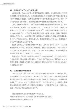 028 ライブラリー・リソース・ガイド 2016年 春号
これが図書館の広報だ！
4.2　大学のブランディング〜近畿大学
2000年以降、日本における大学進学率は50％を超え、規制緩和のもとで大学
の新規参入が相次ぎました。大学の数は増えたのに18歳人口が大幅に減少する
「2018年問題」に直面し、日本の大学はかつてない危機に立たされています。す
でに少子化などを背景に、大学の定員割れや志願者減少が見受けられます。
しかし近畿大学のように、2015年度の受験志願者数は11万3,704人と、前年
度より7,814人も増加した大学もあります★5
。近畿大学では「マグロと教員」を
資産としたブランディングを展開しています★6
。世界初の完全養殖マグロ「近大
マグロ」は有名です。さらに「教員」も資産と考えた近畿大学は、在籍する教員約
1,200人のプロフィールや研究分野、顔写真などを掲載した「近畿大学教員名鑑」
をメディア向けに制作し、配布しました。教員にも協力してもらい、積極的なメ
ディアへの露出を促しています。
魅力ある大学として受験者を増やすために、どのようなコミュニケーション活
動を行えばいいのか、他の大学との識別化、差別化を図るために、ブランディン
グに力を入れる大学が増えています。ブランドイメージ戦略が、大学が差別化を
図る一つの方法として期待されているのです。
そのために、「自分たちの大学は何もので、何のために存在しているのか」とい
う自身の個性や存在意義を問い直し、「これからどうありたいと願うのか」という
理念を整理・再編する作業を行い、識別化や差別化のポイントを見つけ出してい
く必要があります。
4.3　公共図書館の中長期計画
「ブランド」もしくは「ブランディング」と「図書館」をキーワードに検索をしても
公共図書館はヒットされません。そもそもブランディングという言葉が公共図書
館で使われていないのがその理由として考えられます。その代わり、中長期計画
の中に「ミッション」として、組み込まれるケースが多いようです。京都府立図書
館が2016年3月に発表した「京都府立図書館サービス計画平成28年～ 32年」に、
広報・PRについての記述があります★7
。
「府立図書館の見える化の推進」の一環として、
・府立図書館のミッションの周知と事業の効果的な打ち出し
・SNS等の多様な広報媒体の活用
 