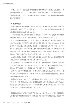 054 ライブラリー・リソース・ガイド 2016年 春号
これが図書館の広報だ！
です。「セミナーの主旨」と「参加対象者」は対になっています。私たちは、その
企画は何を目的としていて、誰のために、何をするのか、という順番で考えてい
く必要があります。そして対象者の都合のよい時期とアクセスのよい場所を確保
するのが原則です。
6.3　広報の仕方
企画と一緒に広報の準備もしていきましょう。登壇者の写真と略歴、会場まで
の地図のデータなどチラシ、ポスター、ウェブページを作成するために必要と思
われる素材は早めに入手しましょう。
イベントのタイトルのつけ方は「ACTIONフレームワーク」（p.024）や本特集の
特別付録「秘伝の10ケ条・追加の6ケ条」（p.081）を参考にしてください。
イベントの主催者の中には、チラシをそのまま拡大しポスターにして掲示して
いる方もいます。人手不足からそうならざるを得ないかもしれませんが、チラシ
とポスターには違いがあります。ポスターは「見られるもの」で、チラシは「手に
取られるもの」です。ポスターは、通りがかった人の注目を引くデザインにする
必要があります。あまり細かい説明は書かずに、タイトルと、キャッチコピー、
登壇者、日時と会場がわかるようにデザインをしましょう。
人は長い時間、ポスターの前に立ち止まることはありません。相当な関心がな
い限りポスターの内容をメモする人も少ないでしょう。
立ち止まった人の次の行動を促すためには、詳細情報を書いたチラシを持って
いってもらうようにするとよいでしょう。チラシはポスターの横にポケットをつ
くるか、直下に机やラックを設置してそこに置いておくと効果的です。
どのタイミングで告知をスタートするのか、対象とした人たちにイベントを
知ってもらうにはどのようにすればいいのか、どの広報媒体を使うのか、集客の
ための施策を練りましょう。
集客のためのツールとして、告知用のチラシ、ポスター、ウェブサイトのイ
ベントページを活用しましょう。図書館が運用していたらFacebookやTwitter、
LINEなどでも呼び掛けましょう。一つの媒体のみを使うのではなく、オンライ
ンとオフラインを融合させて発信しましょう。
図書館に来たことがない人に来てもらいたいと言いながら、チラシを図書館に
しか置かないのは本末転倒です。新聞などメディアへのお知らせも、自治体や大
 