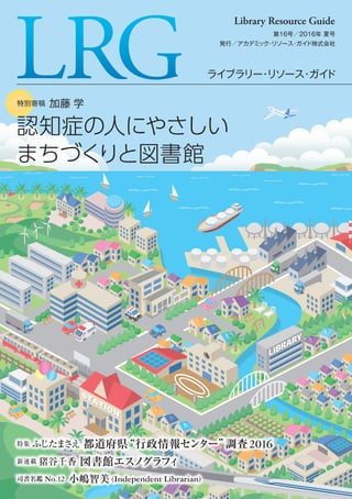 ライブラリー・リソース・ガイド
第16号／2016年 夏号
発行／アカデミック・リソース・ガイド株式会社
Library Resource Guide
特集 ふじたまさえ 都道府県“行政情報センター”調査2016
新連載 猪谷千香 図書館エスノグラフィ
司書名鑑 No.12 小嶋智美 (Independent Librarian)
特別寄稿 加藤 学特別寄稿 加藤 学
認知症の人にやさしい
まちづくりと図書館
認知症の人にやさしい
まちづくりと図書館
 