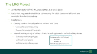 • Joint effort between the NCBI and EMBL-EBI since 2008
• Recurrent requests from clinical community for tools to ensure efficient and
consistent variant reporting
• Challenges:
• Keeping track of clinically-relevant variants over time
• Changes to genome assembly
• Changes to genes and transcripts
• Inconsistent reporting of variants due to lack of approved/standardized sequences
• Multiple genomic haplotypes
• Multiple transcript sets
• Multiple versioned sequences
The LRG Project
For example, PAX6 (eye)
11 NMs
81 ENSTs
Which sequence to use??
 