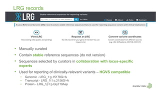 LRG records
• Manually curated
• Contain stable reference sequences (do not version)
• Sequences selected by curators in collaboration with locus-specific
experts
• Used for reporting of clinically-relevant variants – HGVS compatible
• Genomic - LRG_1:g.15178G>A
• Transcript - LRG_1t1:c.2156G>A
• Protein - LRG_1p1:p.Gly719Asp
 
