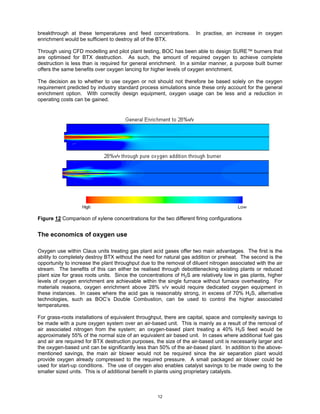breakthrough at these temperatures and feed concentrations.          In practise, an increase in oxygen
enrichment would be sufficient to destroy all of the BTX.

Through using CFD modelling and pilot plant testing, BOC has been able to design SURE™ burners that
are optimised for BTX destruction. As such, the amount of required oxygen to achieve complete
destruction is less than is required for general enrichment. In a similar manner, a purpose built burner
offers the same benefits over oxygen lancing for higher levels of oxygen enrichment.

The decision as to whether to use oxygen or not should not therefore be based solely on the oxygen
requirement predicted by industry standard process simulations since these only account for the general
enrichment option. With correctly design equipment, oxygen usage can be less and a reduction in
operating costs can be gained.




Figure 12 Comparison of xylene concentrations for the two different firing configurations


The economics of oxygen use

Oxygen use within Claus units treating gas plant acid gases offer two main advantages. The first is the
ability to completely destroy BTX without the need for natural gas addition or preheat. The second is the
opportunity to increase the plant throughput due to the removal of diluent nitrogen associated with the air
stream. The benefits of this can either be realised through debottlenecking existing plants or reduced
plant size for grass roots units. Since the concentrations of H2S are relatively low in gas plants, higher
levels of oxygen enrichment are achievable within the single furnace without furnace overheating. For
materials reasons, oxygen enrichment above 28% v/v would require dedicated oxygen equipment in
these instances. In cases where the acid gas is reasonably strong, in excess of 70% H2S, alternative
technologies, such as BOC’s Double Combustion, can be used to control the higher associated
temperatures.

For grass-roots installations of equivalent throughput, there are capital, space and complexity savings to
be made with a pure oxygen system over an air-based unit. This is mainly as a result of the removal of
air associated nitrogen from the system; an oxygen-based plant treating a 40% H2S feed would be
approximately 55% of the normal size of an equivalent air based unit. In cases where additional fuel gas
and air are required for BTX destruction purposes, the size of the air-based unit is necessarily larger and
the oxygen-based unit can be significantly less than 50% of the air-based plant. In addition to the above-
mentioned savings, the main air blower would not be required since the air separation plant would
provide oxygen already compressed to the required pressure. A small packaged air blower could be
used for start-up conditions. The use of oxygen also enables catalyst savings to be made owing to the
smaller sized units. This is of additional benefit in plants using proprietary catalysts.



                                                    12
 