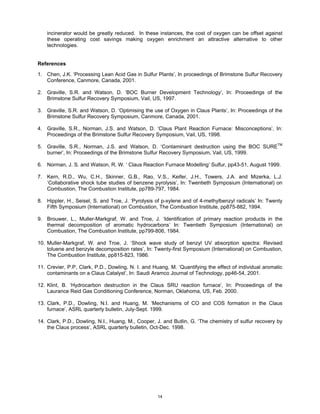 incinerator would be greatly reduced. In these instances, the cost of oxygen can be offset against
    these operating cost savings making oxygen enrichment an attractive alternative to other
    technologies.


References

1. Chen, J.K. ‘Processing Lean Acid Gas in Sulfur Plants’, In proceedings of Brimstone Sulfur Recovery
   Conference, Canmore, Canada, 2001.

2. Graville, S.R. and Watson, D. ‘BOC Burner Development Technology’, In: Proceedings of the
   Brimstone Sulfur Recovery Symposium, Vail, US, 1997.

3. Graville, S.R. and Watson, D. ‘Optimising the use of Oxygen in Claus Plants’, In: Proceedings of the
   Brimstone Sulfur Recovery Symposium, Canmore, Canada, 2001.

4. Graville, S.R., Norman, J.S. and Watson, D. ‘Claus Plant Reaction Furnace: Misconceptions’, In:
   Proceedings of the Brimstone Sulfur Recovery Symposium, Vail, US, 1998.

5. Graville, S.R., Norman, J.S. and Watson, D. ‘Contaminant destruction using the BOC SURETM
   burner’, In: Proceedings of the Brimstone Sulfur Recovery Symposium, Vail, US, 1999.

6. Norman, J. S. and Watson, R. W. ‘ Claus Reaction Furnace Modelling’ Sulfur, pp43-51, August 1999.

7. Kern, R.D., Wu, C.H., Skinner, G.B., Rao, V.S., Keifer, J.H., Towers, J.A. and Mizerka, L.J.
   ‘Collaborative shock tube studies of benzene pyrolysis’, In: Twentieth Symposium (International) on
   Combustion, The Combustion Institute, pp789-797, 1984.

8. Hippler, H., Seisel, S. and Troe, J. ‘Pyrolysis of p-xylene and of 4-methylbenzyl radicals’ In: Twenty
   Fifth Symposium (International) on Combustion, The Combustion Institute, pp875-882, 1994.

9. Brouwer, L., Muller-Markgraf, W. and Troe, J. ‘Identification of primary reaction products in the
   thermal decomposition of aromatic hydrocarbons’ In: Twentieth Symposium (International) on
   Combustion, The Combustion Institute, pp799-806, 1984.

10. Muller-Markgraf, W. and Troe, J. ‘Shock wave study of benzyl UV absorption spectra: Revised
    toluene and benzyle decomposition rates’, In: Twenty-first Symposium (International) on Combustion,
    The Combustion Institute, pp815-823, 1986.

11. Crevier, P.P, Clark, P.D., Dowling, N. I. and Huang, M. ‘Quantifying the effect of individual aromatic
    contaminants on a Claus Catalyst’, In: Saudi Aramco Journal of Technology, pp46-54, 2001.

12. Klint, B. ‘Hydrocarbon destruction in the Claus SRU reaction furnace’, In: Proceedings of the
    Laurance Reid Gas Conditioning Conference, Norman, Oklahoma, US, Feb. 2000.

13. Clark, P.D., Dowling, N.I. and Huang, M. ‘Mechanisms of CO and COS formation in the Claus
    furnace’, ASRL quarterly bulletin, July-Sept. 1999.

14. Clark, P.D., Dowling, N.I., Huang, M., Cooper, J. and Butlin, G. ‘The chemistry of sulfur recovery by
    the Claus process’, ASRL quarterly bulletin, Oct-Dec. 1998.




                                                   14
 