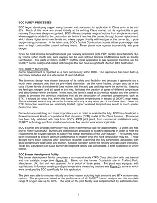 BOC SURE™ PROCESSES

BOC began developing oxygen using burners and processes for application in Claus units in the mid
80’s. Much of this work was aimed initially at the refining Claus market, but its applicability to gas
recovery Claus was always recognised. BOC offers a complete range of options from simple enrichment,
where oxygen is added to the combustion air before it reaches the burner, through burner replacement,
which allows higher enrichment levels and mixes oxygen directly with feed gas at the burner tip, to pure
oxygen using processes. In the latter case, BOC’s Double Combustion process allows pure oxygen use
even on high combustible content refinery feeds. Three plants now operate successfully with pure
oxygen.

Since the feed streams derived from most gas recovery operations (incl. POX) contain less than 60% H2S
by volume (often much less) pure oxygen can be used without process modifications such as Double
Combustion. The parts of BOC’s SURE™ portfolio most applicable to gas operation therefore are the
SURE™ burner design and related technologies that can have a significant effect on BTX destruction.

BOC SURE™ BURNERS
Burner development is regarded as a core competency within BOC. Our experience has been built up
over many decades and in a wide range of user industries.

The tip-mixed design was chosen because of its safety and flexibility and because it generally has a
much lower pressure drop than the pre-mixed alternative. As the name implies, oxygen (and air in the
case of lower levels of enrichment) does not mix with the acid gas until they leave the burner tip. Keeping
the feed gas, oxygen (and air) apart in this way, facilitates the creation of zones of different temperature
and stoichiometry within the flame. In this way, the flame is used as a chemical reactor and the burner is
staged to promote the beneficial reactions that aid the destruction of unwanted contaminants such as
BTX. It should be noted that, within the flame, localised temperatures in excess of 2000oC might exist.
This is achieved without any risk to the furnace refractory or any other part of the Claus plant. Since the
BTX destruction reactions are kinetically limited, higher localised temperatures result in much greater
destruction rates.

Burner-furnace matching is of major importance and in order to evaluate this fully, BOC has developed a
three-dimensional kinetic computational fluid dynamics (CFD) model of the Claus furnace. This model
has been fully validated with data from BOC’s 4TPD pilot plant, from commercial installations using
SURE™ technology and from small-scale laminar flow reactor work where applicable.

BOC’s burner and process technology has been in commercial use for approximately 12 years and has
proved highly successful. Burners are designed and produced to exacting standards in order to meet the
requirements for oxygen use and to satisfy the design standards of the user industry. The burners have
been developed to ensure optimum performance no matter what the feed composition may be. These
designs have been obtained after extensive research examining the key parameters associated with
good contaminant destruction and burner / furnace operation within the refinery and gas plant industries.
To do this, a purpose built Claus burner development facility was constructed, a brief description of which
follows.

BOC Burner development facility
The burner development facility comprises a commercial-scale 4TPD Claus pilot plant with one thermal
and one catalytic stage (see Figure 1). Based on the former Courtaulds site in Trafford Park,
Manchester, UK, this unit was operated for a period of three years. The plant was equipped with
sophisticated in-furnace sampling and gas temperature measuring devices (see Figure 2), some of which
were developed by BOC specifically for this application.

The plant was able to simulate virtually any feed stream including high ammonia and BTX contaminated
options. The programme looked at the performance of all SURETM burner designs and the complete
range of oxygen use up to 100%. The work on the pilot facility was supplemented by additional small-




                                                     2
 