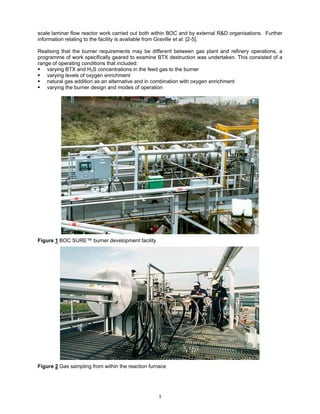 scale laminar flow reactor work carried out both within BOC and by external R&D organisations. Further
information relating to the facility is available from Graville et al. [2-5].

Realising that the burner requirements may be different between gas plant and refinery operations, a
programme of work specifically geared to examine BTX destruction was undertaken. This consisted of a
range of operating conditions that included:
    varying BTX and H2S concentrations in the feed gas to the burner
    varying levels of oxygen enrichment
    natural gas addition as an alternative and in combination with oxygen enrichment
    varying the burner design and modes of operation




Figure 1 BOC SURE™ burner development facility




Figure 2 Gas sampling from within the reaction furnace




                                                  3
 