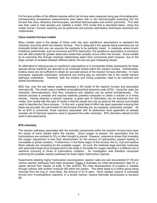 Full furnace profiles of the different species within the furnace were measured using gas chromatography.
Corresponding temperature measurements were taken with in situ thermocouples protruding into the
furnace flow area, refractory thermocouples, sacrificial thermocouples and suction pyrometry. This data
was then used to help develop and validate a kinetic CFD model that is described below. Using this
model, burner / furnace matching can be performed and process optimisation techniques examined and
implemented.

Claus reaction furnace models

Many models used in the design of Claus units rely upon equilibrium assumptions to represent the
chemistry occurring within the reaction furnace. This is adequate if the species being examined are not
kinetically limited and one can assume the reactants to be perfectly mixed. In instances where kinetic
limitations predominate, such as ammonia and BTX destruction, the equilibrium assumption is erroneous
and will often predict far greater destruction levels than actually occurs within the furnace. Some models
try to overcome this through empirical relationships taken from commercial plant however, due to the
large number of variables between different plants, this too can give misleading results.

An alternative to relying purely on equilibrium assumptions is to incorporate kinetic expressions for those
species whose reactions are deemed to be kinetically limited within the reaction furnace. Unfortunately,
kinetics alone are not sufficient to obtain an accurate picture of the reaction furnace chemistry. In many
processes, especially combustion, turbulence and mixing play an important role in the overall reaction
pathways undertaken. Therefore, both the kinetics and mixing properties need to be combined and
solved simultaneously.

BOC has, over the last twelve years, developed a 3D model of the reaction furnace and associated
chemistry [6]. The model uses a modified computational fluid dynamics code (CFD). Using this code, the
chemistry, thermodynamics, fluid flow, turbulence and radiation can be solved simultaneously. The
solution process is complex and requires relatively powerful computers to obtain a solution in a timely
manner. Having obtained a solution however, a great deal of information can be extracted from the
model. One caveat with this type of model is that the results are only as good as the various sub-models
used to describe the Claus process. To this end, a great deal of effort has been expended ensuring that
these are accurate; the sub-models for the furnace chemistry are, by necessity, particularly complex. As
far as BTX is concerned, those reactions associated with its destruction have appended an already
complex set of chemical reactions used to represent the sulfur chemistry. BTX chemistry relevant to this
work is discussed below.


BTX chemistry

The reaction pathways associated with the aromatic components within the reaction furnace have been
the issues of some debate within the industry. Since oxygen is present, the assumption that the
hydrocarbons are oxidised to CO2 is often thought to prevail. However, experience shows that invariably
the oxygen requirement is less than stoichiometric for the amount of hydrocarbon present leading to
incomplete or partial oxidation. Furthermore, in the flame region of the furnace, the H2, H2S and reactive
flame radicals are competing for the available oxygen. As such, the relatively large aromatic molecules
with associated large bond energies tend to fair badly in the battle for oxygen resulting in a different set of
reactions occurring to those of hydrocarbon oxidation. An investigation was therefore conducted
examining the possible reaction pathways for these higher hydrocarbon species.

Experiments detailing higher hydrocarbon decomposition reaction rates are well documented [7-10] and
various reaction pathways have been proposed. Figure 3 illustrates an initial decomposition step for p-
xylene derived from Hippler et al.[8]. In this scheme, the initial decomposition of p-xylene is initiated
through collision with another molecule (M) within the system. This either leads to a methyl group being
removed from the ring or, more likely, the removal of an H atom. Once initiated, toluene is eventually
formed from 4-methylphenyl reactions. In a similar manner, toluene thermally decomposes to benzene
[9].




                                                      4
 