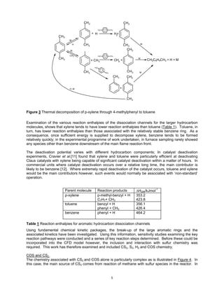 CH2                                        CH2

                                                   H3C         CH3

                                            + H                      H2
                                                                      +
                    CH3
                            M
                                H   CH 3                                       CH 3          M


                             M
                                                                                 CH 2
                            CH3                    H3C         CH3
                    CH3                                                                  M
                                                                                                 CH2C 6H4CH2 + H + M
                                           + CH 3                    CH4 +

                                             H3C

                                    CH 3                 CH3
                                                                                 CH 3     M
                                                                     CH3         CH2


                            H, M                                           +


                                                                                 CH3



Figure 3 Thermal decomposition of p-xylene through 4-methylphenyl to toluene

Examination of the various reaction enthalpies of the dissociation channels for the larger hydrocarbon
molecules, shows that xylene tends to have lower reaction enthalpies than toluene (Table 1). Toluene, in
turn, has lower reaction enthalpies than those associated with the relatively stable benzene ring. As a
consequence, once sufficient energy is supplied to decompose xylene, benzene tends to be formed
relatively quickly; in the experimental programme of work undertaken, in furnace sampling rarely showed
any species other than benzene downstream of the main flame reaction front.

The deactivation potential varies with different hydrocarbon components; In catalyst deactivation
experiments, Cravier et al.[11] found that xylene and toluene were particularly efficient at deactivating
Claus catalysts with xylene being capable of significant catalyst deactivation within a matter of hours. In
commercial units where catalyst deactivation occurs over a relative long time, the main contributor is
likely to be benzene [12]. Where extremely rapid deactivation of the catalyst occurs, toluene and xylene
would be the main contributors however, such events would normally be associated with ‘non-standard’
operation.


                          Parent molecule      Reaction products                        ∆H298/kJmol-1
                          p-xylene             p-methyl-benzyl + H                      353.2
                                               C7H7+ CH3                                423.8
                          toluene              benzyl + H                               356.1
                                               phenyl + CH3                             426.4
                          benzene              phenyl + H                               464.2


Table 1 Reaction enthalpies for aromatic hydrocarbon dissociation channels
Using fundamental chemical kinetic packages, the break-up of the large aromatic rings and the
associated kinetics have been investigated. Using this information, sensitivity studies examining the key
reaction pathways were conducted and a series of key reaction steps determined. Before these could be
incorporated into the CFD model however, the inclusion and interaction with sulfur chemistry was
required. This work has therefore examined and included CS2, S2, H2 and COS chemistry.

COS and CS2
The chemistry associated with CS2 and COS alone is particularly complex as is illustrated in Figure 4. In
this case, the main source of CS2 comes from reaction of methane with sulfur species in the reactor. In


                                                                5
 