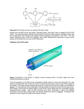 CH 3                 CH3


                                M,H,CHx                  M,H,CHx                 H2O
                                                                                          CO + H 2


                         CH 3
                                                                                 Sulphur chemistry model




                                          Hy drocarbon             S2         H2O, SO2

                                               Pool
                                                                        CS2              COS



Figure 6 BTX chemistry and tie-in to existing CFD sulfur model
Results from the BOC burner test facility, described earlier, have been used to validate the BTX CFD
model. The overall technique adopted ensures that the chemical models used are validated at each step
from fundamental level through to the global reaction pathways incorporated in the CFD. The next
section describes some of the CFD validation work whilst illustrating the importance of good burner
design and the effect this can have on BTX destruction.

Validation of the CFD model




Figure 7 Illustration of 3D section of reaction furnace showing burner, hot flame region and inner
refractory temperature variation

A full 3D simulation of the BOC burner development facility reaction furnace was performed for a gas
stream comprising 40% H2S, 59.3% CO2 and 0.7% xylene firing through a burner using 100% oxygen as
the oxidant. The inside furnace refractory temperature, hot gas zone and burner location are illustrated in
Figure 7. For this particular firing configuration, acid gas passes through and around the acid gas burner.
Pure oxygen, fed through the central regions of the burner reacts rapidly with the combustible species
liberating thermal energy. With the BTX chemistry and sulfur sub-models in place, the predicted
temperature, H2S and SO2 variation within the furnace obtained are shown in Figure 8. The figures here
represent a slice through the middle of the reaction furnace.




                                                                   8
 