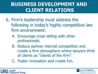 BUSINESS DEVELOPMENT AND CLIENT RELATIONSFirm’s leadership must address the following in today’s highly competitive law firm environment:Encourage cross selling with other professionals.Reduce partner internal competition and create a firm atmosphere where lawyers think of clients as “clients of the firm”. Foster innovation and create fun.