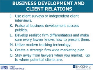 BUSINESS DEVELOPMENT AND CLIENT RELATIONS Use client surveys or independent client interviews.Praise all business development success publicly.Develop realistic firm differentiators and make sure every lawyer knows how to present them.Utilize modern tracking technology.Create a strategic firm wide marketing plan.Stay away from lawyers when you market.  Go to where potential clients are.