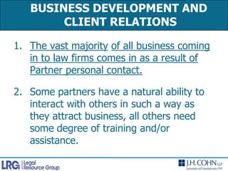 BUSINESS DEVELOPMENT AND CLIENT RELATIONS The vast majorityof all business coming in to law firms comes in as a result of Partner personal contact.Some partners have a natural ability to interact with others in such a way as they attract business, all others need some degree of training and/or assistance.