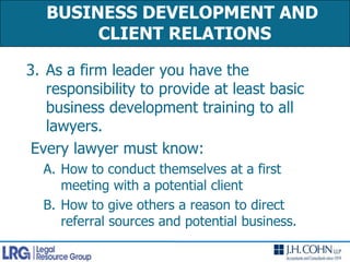 As a firm leader you have the responsibility to provide at least basic business development training to all lawyers.  Every lawyer must know:How to conduct themselves at a first meeting with a potential clientHow to give others a reason to direct referral sources and potential business.BUSINESS DEVELOPMENT AND CLIENT RELATIONS 