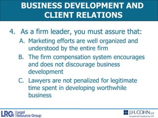 As a firm leader, you must assure that:Marketing efforts are well organized and understood by the entire firmThe firm compensation system encourages and does not discourage business developmentLawyers are not penalized for legitimate time spent in developing worthwhile businessBUSINESS DEVELOPMENT AND CLIENT RELATIONS 