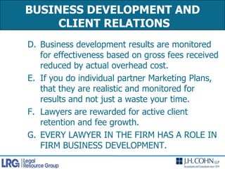 BUSINESS DEVELOPMENT AND CLIENT RELATIONSBusiness development results are monitored for effectiveness based on gross fees received reduced by actual overhead cost.If you do individual partner Marketing Plans, that they are realistic and monitored for results and not just a waste your time.Lawyers are rewarded for active client retention and fee growth.EVERY LAWYER IN THE FIRM HAS A ROLE IN FIRM BUSINESS DEVELOPMENT.