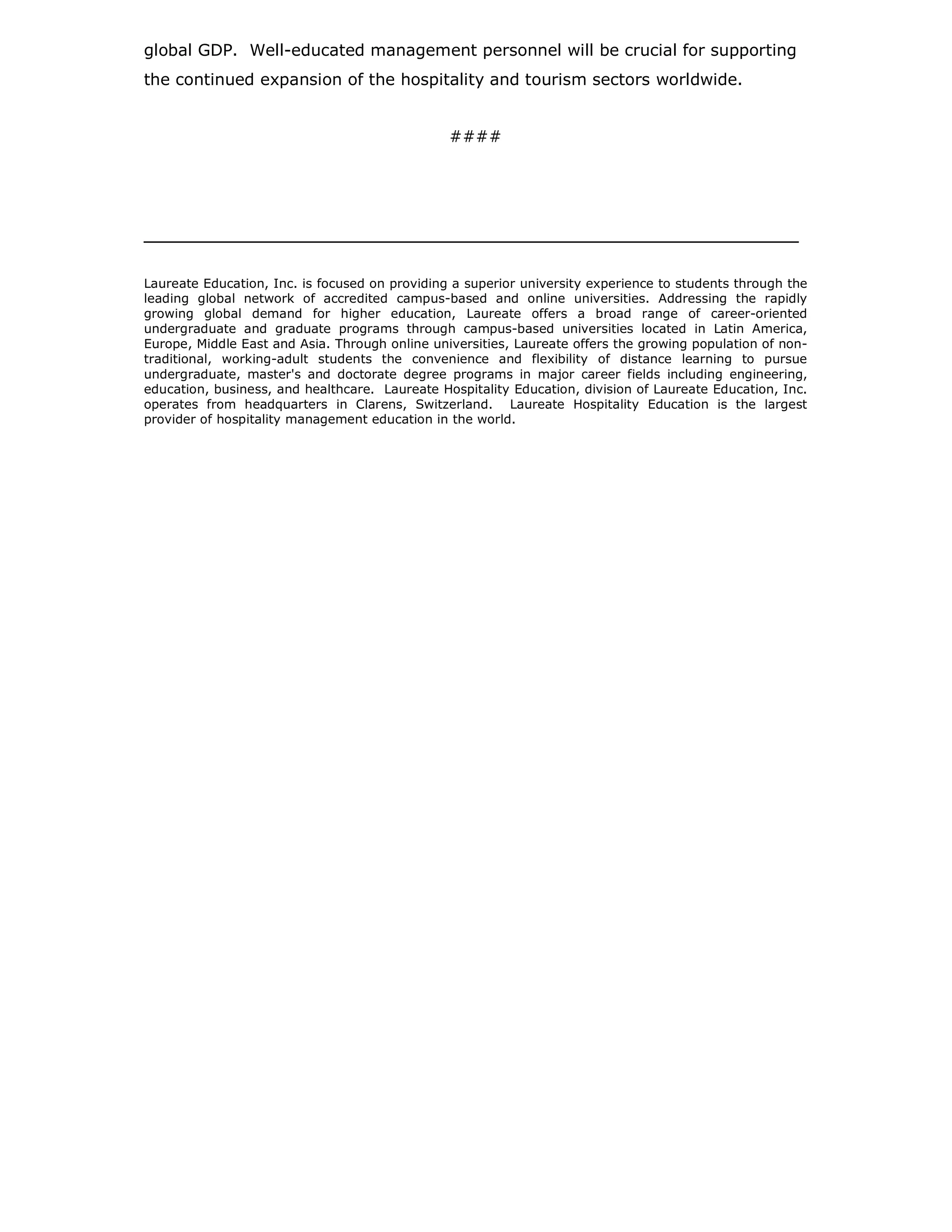 global GDP. Well-educated management personnel will be crucial for supporting
the continued expansion of the hospitality and tourism sectors worldwide.


                                                ####




______________________________________________________________________


Laureate Education, Inc. is focused on providing a superior university experience to students through the
leading global network of accredited campus-based and online universities. Addressing the rapidly
growing global demand for higher education, Laureate offers a broad range of career-oriented
undergraduate and graduate programs through campus-based universities located in Latin America,
Europe, Middle East and Asia. Through online universities, Laureate offers the growing population of non-
traditional, working-adult students the convenience and flexibility of distance learning to pursue
undergraduate, master's and doctorate degree programs in major career fields including engineering,
education, business, and healthcare. Laureate Hospitality Education, division of Laureate Education, Inc.
operates from headquarters in Clarens, Switzerland. Laureate Hospitality Education is the largest
provider of hospitality management education in the world.
 