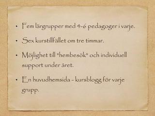Fem lärgrupper med 4-6 pedagoger i varje.

Sex kurstillfället om tre timmar.

Möjlighet till "hembesök" och individuell
support under året.

En huvudhemsida - kursblogg för varje
grupp.
 