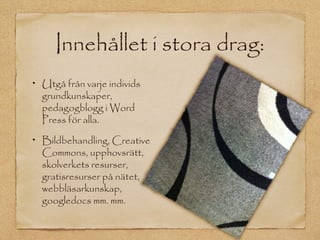 Innehållet i stora drag:
Utgå från varje individs
grundkunskaper,
pedagogblogg i Word
Press för alla.

Bildbehandling, Creative
Commons, upphovsrätt,
skolverkets resurser,
gratisresurser på nätet,
webbläsarkunskap,
googledocs mm. mm.
 
